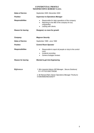 CONFIDENTIAL PROFILE
MZOPHETHWE ROBERT GASA
Dates of Service September 2000 -December 2002
Position Supervisor to Operations Manager
Responsibilities • Responsible for daily operations of the company
• Reporting to the MD of the company for any
irregularities
• Liaising with clients
Reason for leaving Resigned, no room for growth
Company Magnum Security
Dates of Service September 1998 - June 1999
Position Control Room Operator
Responsibilities • Responsible to report all people on duty to the control
room
• Incidents recording
• Camera footages reviews
Reason for leaving Wanted to get into Engineering
References 1. Mrs Leeanda Adams (HR Manager , Secure Solutions)
011 4777031/0827764360
2. Mr Reinard Rall ( Senior Operations Manager Thorburn)
0128035982/0823329277
8
 