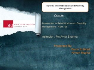 Course
Assessment in Rehabilitation and Disability
Management - REH 126
Instructor : Ms Avita Sharma
Presented By:
Parvin Enferadi
Arman Mughal
Diploma in Rehabilitation and Disability
Management
 