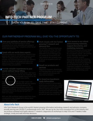 About Info-Tech
Info-Tech Research Group is the world’s fastest growing information technology research and advisory company,
proudly serving over 30,000 IT professionals since 1997. We are, by far, the most innovative firm in the industry and
we produce unbiased and highly relevant IT research, diagnostics & workshops to help CIOs and IT leaders make
strategic, timely and well informed decisions.
infotech.com/partners1-888-670-8889
INFO-TECH PARTNER PROGRAM
Grow your portfolio of service offerings
Use your Info-Tech Membership to unlock
thousands of our tools, templates and research
blueprints that cover key IT projects written by our
world class analysts.
Speak with our world class experts
We pride ourselves on having better research than
anyone. Our research and advisory service covers
100s of IT topics across all core areas of the
industry. Our Advisory service allows our Partners
to pick up the phone and speak with one of our
experts on a topic, or speak to them about the
research they just published.
Provide valuable experiences to your
clients without heavy lifting
Why try and re-invent the wheel when Info-Tech’s
best practice solutions are at your ﬁngertips. Use
our step by step methodologies along with all the
supporting deliverables with your clients.
Engage your clients with our high impact, low
effort programs for collecting the data you need to
make well informed recommendations. Our
Diagnostic Programs provide your clients with
valuable experiences which translate data into
actionable results, so that you can go from "I
think" to "I know".
With over 300 workshop topics to pick from, these
collaborative 5 day engagements always leave
your clients impressed.
Have access to our robust
online training materials,
support documents, and
marketing materials
We want to equip you and your team
with everything they would need to
be a successful partner. Get certiﬁed
on our offerings, have access to
reseller collateral, support
documents and use our marketing
material for demand generation. We
will help you build out your expertise
on any Workshop topic, all of the
Diagnostic Programs, the research,
tools and templates on our website
and how our Memberships work.
GROW YOUR SALES - SAVE TIME - STAY CURRENT
Expand your portfolio of service offerings and differentiate your business by becoming a certified Info-Tech Partner.
Leverage analyst-created and road-tested resources with your own clients to deliver extraordinary results without
starting from scratch. Grow your business, uncover new opportunities, drive profitability and stay current.
OUR PARTNERSHIP PROGRAM WILL GIVE YOU THE OPPORTUNITY TO:
Work closely with the fastest
growing IT research and
advisory firm
The Partner Program ensures you
are an extension of the Info-Tech
team. Working closely with your
dedicated Account Manager you
will always be connected to the
right research set, template tools,
or set up conversations with our
analysts.
Resell our products and
services
Diagnostic Programs, Workshops
and Memberships can be resold to
your clients to provide you with
new revenue streams.
Co-brand our boardroom
ready deliverables
All of our content is co-brandable,
allowing you to provide your clients
with boardroom ready deliverables
without starting from scratch
saving you time and money. Simply
provide us with your company logo,
and we will take care of the rest.
 