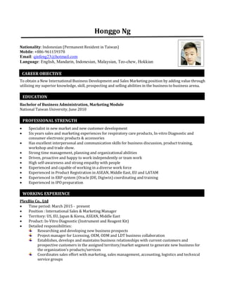 Honggo Ng
Nationality: Indonesian (Permanent Resident in Taiwan)
Mobile: +886-961159378 
Email: qinfeng23@hotmail.com
Language: English, Mandarin, Indonesian, Malaysian, Teo-chew, Hokkian
To obtain a New International Business Development and Sales Marketing position by adding value through
utilizing my superior knowledge, skill, prospecting and selling abilities in the business to business arena.
Bachelor of Business Administration, Marketing Module
National Taiwan University, June 2010
 Specialist in new market and new customer development
 Six years sales and marketing experiences for respiratory care products, In-vitro Diagnostic and
consumer electronic products & accessories
 Has excellent interpersonal and communication skills for business discussion, product training,
workshop and trade show.
 Strong time management, planning and organizational abilities
 Driven, proactive and happy to work independently or team work
 High self-awareness and strong empathy with people
 Experienced and capable of working in a diverse work force
 Experienced in Product Registration in ASEAN, Middle East, EU and LATAM
 Experienced in ERP system (Oracle JDE, Digiwin) coordinating and training
 Experienced in IPO preparation
PlexBio Co., Ltd
 Time period: March 2015 - present
 Position : International Sales & Marketing Manager
 Territory: US, EU, Japan & Korea, ASEAN, Middle East
 Product: In-Vitro Diagnostic (Instrument and Reagent Kit)
 Detailed responsibilities:
Researching and developing new business prospects
Project manager for Licensing, OEM, ODM and LDT business collaboration
Establishes, develops and maintains business relationships with current customers and
prospective customers in the assigned territory/market segment to generate new business for
the organization’s products/services
Coordinates sales effort with marketing, sales management, accounting, logistics and technical
service groups
CAREER OBJECTIVE
EDUCATION
PROFESSIONAL STRENGTH
WORKING EXPERIENCE
 