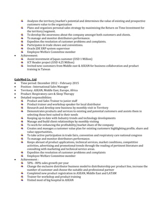 Analyzes the territory/market’s potential and determines the value of existing and prospective
customers value to the organization
Plans and organizes personal sales strategy by maximizing the Return on Time Investment for
the territory/segment.
To develop the awareness about the company amongst both customers and clients.
To manage and monitor distributors performance.
Expedites the resolution of customer problems and complaints.
Participates in trade shows and conventions.
Oracle JDE ERP system supervisor
Employee Welfare Committee member
 Achievement:
Assist investment of Japan customer (USD 1 Million)
ICT Reader project (USD 4.25 Million)
Invited new customers from Middle east & ASEAN for business collaboration and product
training in Taiwan
GaleMed Co., Ltd
 Time period: December 2012 – February 2015
 Position : International Sales Manager
 Territory: ASEAN, Middle East, Europe, Africa
 Product: Respiratory care & Sleep Therapy
 Detailed responsibilities:
Product and Sales Trainer to junior staff
Product trainer and workshop speaker for local distributor
Research and develop new business by monthly visit in Territory
Demonstrates products and services to existing and potential customers and assists them in
selecting those best suited to their needs
Keeping up-to date with Industry trends and technology developments
Manage and build client relationships by monthly visiting
To work for enhancing the profitability/market share of the company
Creates and manages a customer value plan for existing customers highlighting profile, share and
value opportunities..
To take active participation in trade fairs, convention and respiratory care national congress
To manage and monitor distributors performance.
Keeps abreast of product applications, technical services, market conditions, competitive
activities, advertising and promotional trends through the reading of pertinent literature and
consulting with marketing and technical service areas.
Expedites the resolution of customer problems and complaints
Employee Welfare Committee member
 Achievement :
50% - 80% sales growth per year
Change the exclusive distributor business model to distributorship per product line, increase the
number of customer and choose the suitable and professional partner
Completed new product registration in ASEAN, Middle East and LATAM
Trainer for workshop and product training
Visited most of big hospital in ASEAN
 
