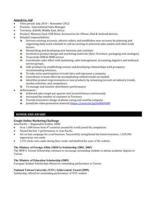 Aetech Co., Ltd
 Time period: July 2010 – November 2012
 Position : International Sales Manager
 Territory: ASEAN, Middle East, Africa
 Product: Memory Card, USB Drive, Accessories for iPhone, iPad & Android devices
 Detailed responsibilities:
Services existing accounts, obtains orders, and establishes new accounts by planning and
organizing daily work schedule to call on existing or potential sales outlets and other trade
factors.
Researching and developing new business and customer
Involved in product design and marketing materials (flyer, brochure, packaging and catalogue)
To provide OEM & ODM service
Coordinates sales effort with marketing, sales management, accounting, logistics and technical
service groups.
Sells products by establishing contact and developing relationships with prospects;
recommending solutions..
To take active participation in trade fairs and represent a company.
Contributes to team effort by accomplishing related results as needed.
Identifies product improvements or new products by remaining current on industry trends,
market activities, and competitors.
To manage and monitor distributors performance.
 Achievement :
Achieved sales target per quarter and received bonus continuously
Increased the number of customer in Territory
Provide innovative design of phone casing and used by company
Joined the video promotion material (https://youtu.be/gt26rWxFkiM)
Google Online Marketing Challenge
Asia Pacific ~ Regionalist finalist, 2008
 Over 1,600 teams from 47 countries around the world joined the competition.
 Named the best 3 performances in Asia Pacific.
 Set on-line campaign for a real business. Successfully strengthened the brand awareness, 1,820,996
impressions was made.
 2,552 clicks were made during three weeks and doubled the users of the website.
The Ministry of Foreign Affair (MOFA) Scholarship (2002, 2003)
The MOFA Taiwan Scholarship continues to encourage outstanding students to pursue academic degrees in
Taiwan
The Ministry of Education Scholarship (2005)
Foreigner Student Scholarship offered for outstanding performance in Taiwan
National Taiwan University (NTU) Achievement Award (2009)
Scholarship offered for outstanding performance of NTU student
HONOR AND AWARD
 