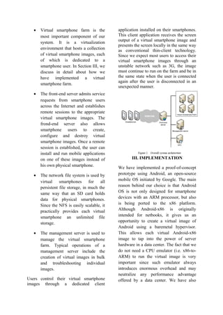• Virtual smartphone farm is the
most important component of our
system. It is a virtualization
environment that hosts a collection
of virtual smartphone images, each
of which is dedicated to a
smartphone user. In Section III, we
discuss in detail about how we
have implemented a virtual
smartphone farm.
• The front-end server admits service
requests from smartphone users
across the Internet and establishes
remote sessions to the appropriate
virtual smartphone images. The
frond-end server also allows
smartphone users to create,
configure and destroy virtual
smartphone images. Once a remote
session is established, the user can
install and run mobile applications
on one of these images instead of
his own physical smartphone.
• The network file system is used by
virtual smartphones for all
persistent file storage, in much the
same way that an SD card holds
data for physical smartphones.
Since the NFS is easily scalable, it
practically provides each virtual
smartphone an unlimited file
storage.
• The management server is used to
manage the virtual smartphone
farm. Typical operations of a
management server include the
creation of virtual images in bulk
and troubleshooting individual
images.
Users control their virtual smartphone
images through a dedicated client
application installed on their smartphones.
This client application receives the screen
output of a virtual smartphone image and
presents the screen locally in the same way
as conventional thin-client technology.
Since we expect most users to access their
virtual smartphone images through an
unstable network such as 3G, the image
must continue to run on the farm and be in
the same state when the user is connected
again after the user is disconnected in an
unexpected manner.
III. IMPLEMENTATION
We have implemented a proof-of-concept
prototype using Android, an open-source
mobile OS initiated by Google. The main
reason behind our choice is that Android
OS is not only designed for smartphone
devices with an ARM processor, but also
is being ported to the x86 platform.
Although Android-x86 is originally
intended for netbooks, it gives us an
opportunity to create a virtual image of
Android using a baremetal hypervisor.
This allows each virtual Android-x86
image to tap into the power of server
hardware in a data center. The fact that we
do not need a CPU emulator (i.e. x86-to-
ARM) to run the virtual image is very
important since such emulator always
introduces enormous overhead and may
neutralize any performance advantage
offered by a data center. We have also
 