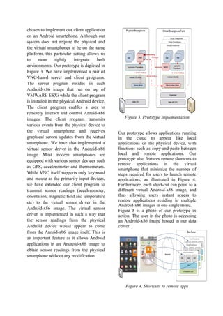 chosen to implement our client application
on an Android smartphone. Although our
system does not require the physical and
the virtual smartphones to be on the same
platform, this particular setting allows us
to more tightly integrate both
environments. Our prototype is depicted in
Figure 3. We have implemented a pair of
VNC-based server and client programs.
The server program resides in each
Android-x86 image that run on top of
VMWARE ESXi while the client program
is installed in the physical Android device.
The client program enables a user to
remotely interact and control Anroid-x86
images. The client program transmits
various events from the physical device to
the virtual smartphone and receives
graphical screen updates from the virtual
smartphone. We have also implemented a
virtual sensor driver in the Android-x86
image. Most modern smartphones are
equipped with various sensor devices such
as GPS, accelerometer and thermometers.
While VNC itself supports only keyboard
and mouse as the primarily input devices,
we have extended our client program to
transmit sensor readings (accelerometer,
orientation, magnetic field and temperature
etc) to the virtual sensor driver in the
Android-x86 image. The virtual sensor
driver is implemented in such a way that
the sensor readings from the physical
Android device would appear to come
from the Anroid-x86 image itself. This is
an important feature as it allows Android
applications in an Android-x86 image to
obtain sensor readings from the physical
smartphone without any modification.
Figure 3. Prototype implementation
Our prototype allows applications running
in the cloud to appear like local
applications on the physical device, with
functions such as copy-and-paste between
local and remote applications. Our
prototype also features remote shortcuts to
remote applications in the virtual
smartphone that minimize the number of
steps required for users to launch remote
applications, as illustrated in Figure 4.
Furthermore, each short-cut can point to a
different virtual Android-x86 image, and
thus allowing users instant access to
remote applications residing in multiple
Android-x86 images in one single menu.
Figure 5 is a photo of our prototype in
action. The user in the photo is accessing
an Android-x86 image hosted in our data
center.
Figure 4. Shortcuts to remote apps
 