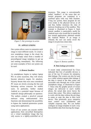 Figure 5. Our prototype in action
IV. APPLICATIONS
Our system allows users to customize each
image to meet different needs. To create a
new smartphone image in the cloud, the
user can simply select from a number of
preconfigured image templates to get up
and running immediately. The following
are some examples of how our system can
be used.
A. Remote Sandbox
As smartphones begins to replace laptop
PCs in some occasions, they will slowly
become attractive targets for attackers.
Security threats that were once considered
PC issues are slowly crossing the line and
becoming serious concerns for mobile
users. In particular, further studied
Android as a potential target because of
Android's design philosophy on openness.
The authors created a proof-of concept
malware using undocumented Java
functions and demonstrated the possibility
to bypass the Android permission system
using native applications.
Users of our system can execute mobile
applications from unverified third-parties
on a virtual smartphone image that has
only access to a tightly-controlled set of
resources. This usage is conventionally
called "sandbox", in the sense that un-
trusted programs are contained in a
confined space with very little freedom.
Using our system, these program do not
even reside in the physical device at all
and thus further minimize the risks of
malware breaking out of the sandbox. This
concept is illustrated in Figure 6. Such
remote sandbox is particularly useful for
Android users who would like to install the
less trusted applications obtained outside
the Android Market. If an image is
infected, the user can easily revert the
image to its previous clean state.
Figure 6. Remote sandbox
B. Data leakage prevention
A recent study commissioned by Cisco
indicated that loss of portable devices is
one of the top 10 reasons for enterprise
data leakage. Our system can also be used
as a viable solution against data leakage if
the data is stored in the data center and
accessible only through one of the virtual
smartphone image, as illustrated in Figure
7. Since only the graphic pixels of screen
images are delivered to user's mobile
phone, the actual data never leaves the
secure data center. This allows employees
to work with the data without the privilege
to retain or copy the data in their local
device. This practically gives enterprise
more control over confidential and
valuable corporate data. We can further
configure an image template in such a way
that prohibits data from leaving the image.
 
