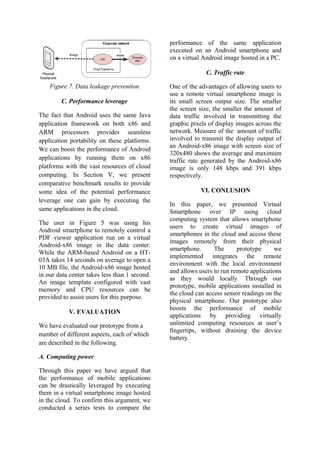 Figure 7. Data leakage prevention
C. Performance leverage
The fact that Android uses the same Java
application framework on both x86 and
ARM processors provides seamless
application portability on these platforms.
We can boost the performance of Android
applications by running them on x86
platforms with the vast resources of cloud
computing. In Section V, we present
comparative benchmark results to provide
some idea of the potential performance
leverage one can gain by executing the
same applications in the cloud.
The user in Figure 5 was using his
Android smartphone to remotely control a
PDF viewer application run on a virtual
Android-x86 image in the data center.
While the ARM-based Android on a HT-
03A takes 14 seconds on average to open a
10 MB file, the Android-x86 image hosted
in our data center takes less than 1 second.
An image template configured with vast
memory and CPU resources can be
provided to assist users for this purpose.
V. EVALUATION
We have evaluated our prototype from a
number of different aspects, each of which
are described in the following.
A. Computing power
Through this paper we have argued that
the performance of mobile applications
can be drastically leveraged by executing
them in a virtual smartphone image hosted
in the cloud. To confirm this argument, we
conducted a series tests to compare the
performance of the same application
executed on an Android smartphone and
on a virtual Android image hosted in a PC.
C. Traffic rate
One of the advantages of allowing users to
use a remote virtual smartphone image is
its small screen output size. The smaller
the screen size, the smaller the amount of
data traffic involved in transmitting the
graphic pixels of display images across the
network. Measure of the amount of traffic
involved to transmit the display output of
an Android-x86 image with screen size of
320x480 shows the average and maximum
traffic rate generated by the Android-x86
image is only 148 kbps and 391 kbps
respectively.
VI. CONLUSION
In this paper, we presented Virtual
Smartphone over IP using cloud
computing system that allows smartphone
users to create virtual images of
smartphones in the cloud and access these
images remotely from their physical
smartphone. The prototype we
implemented integrates the remote
environment with the local environment
and allows users to run remote applications
as they would locally. Through our
prototype, mobile applications installed in
the cloud can access sensor readings on the
physical smartphone. Our prototype also
boosts the performance of mobile
applications by providing virtually
unlimited computing resources at user’s
fingertips, without draining the device
battery.
 