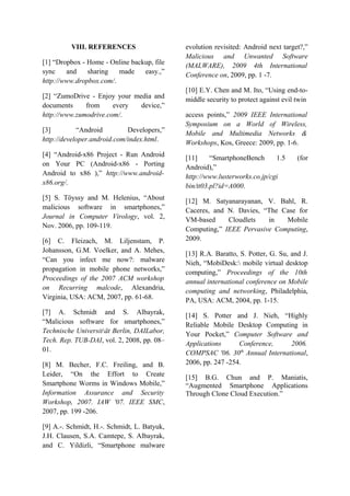 VIII. REFERENCES
[1] “Dropbox - Home - Online backup, file
sync and sharing made easy.,”
http://www.dropbox.com/.
[2] “ZumoDrive - Enjoy your media and
documents from every device,”
http://www.zumodrive.com/.
[3] “Android Developers,”
http://developer.android.com/index.html.
[4] “Android-x86 Project - Run Android
on Your PC (Android-x86 - Porting
Android to x86 ),” http://www.android-
x86.org/.
[5] S. Töyssy and M. Helenius, “About
malicious software in smartphones,”
Journal in Computer Virology, vol. 2,
Nov. 2006, pp. 109-119.
[6] C. Fleizach, M. Liljenstam, P.
Johansson, G.M. Voelker, and A. Mehes,
“Can you infect me now?: malware
propagation in mobile phone networks,”
Proceedings of the 2007 ACM workshop
on Recurring malcode, Alexandria,
Virginia, USA: ACM, 2007, pp. 61-68.
[7] A. Schmidt and S. Albayrak,
“Malicious software for smartphones,”
Technische Universität Berlin, DAILabor,
Tech. Rep. TUB-DAI, vol. 2, 2008, pp. 08–
01.
[8] M. Becher, F.C. Freiling, and B.
Leider, “On the Effort to Create
Smartphone Worms in Windows Mobile,”
Information Assurance and Security
Workshop, 2007. IAW '07. IEEE SMC,
2007, pp. 199 -206.
[9] A.-. Schmidt, H.-. Schmidt, L. Batyuk,
J.H. Clausen, S.A. Camtepe, S. Albayrak,
and C. Yildizli, “Smartphone malware
evolution revisited: Android next target?,”
Malicious and Unwanted Software
(MALWARE), 2009 4th International
Conference on, 2009, pp. 1 -7.
[10] E.Y. Chen and M. Ito, “Using end-to-
middle security to protect against evil twin
access points,” 2009 IEEE International
Symposium on a World of Wireless,
Mobile and Multimedia Networks &
Workshops, Kos, Greece: 2009, pp. 1-6.
[11] “SmartphoneBench 1.5 (for
Android),”
http://www.lusterworks.co.jp/cgi
bin/tt03.pl?id=A000.
[12] M. Satyanarayanan, V. Bahl, R.
Caceres, and N. Davies, “The Case for
VM-based Cloudlets in Mobile
Computing,” IEEE Pervasive Computing,
2009.
[13] R.A. Baratto, S. Potter, G. Su, and J.
Nieh, “MobiDesk: mobile virtual desktop
computing,” Proceedings of the 10th
annual international conference on Mobile
computing and networking, Philadelphia,
PA, USA: ACM, 2004, pp. 1-15.
[14] S. Potter and J. Nieh, “Highly
Reliable Mobile Desktop Computing in
Your Pocket,” Computer Software and
Applications Conference, 2006.
COMPSAC '06. 30th
Annual International,
2006, pp. 247 -254.
[15] B.G. Chun and P. Maniatis,
“Augmented Smartphone Applications
Through Clone Cloud Execution.”
 