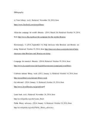 Bibliography:
@ Your Library. (n.d.). Retrieved November 28, 2014, from
https://www.facebook.com/atyourlibrary
About the campaign for world's libraries. (2014, March 24). Retrieved October 19, 2014,
from http://www.ifla.org/about-the-campaign-for-the-worlds-libraries
Borensztanjn, T. (2014, September 11). Help showcase what librarians and libraries are
doing. Retrieved October 19, 2014, from http://discovery.ebsco.com/pulse/article/help-
showcase-what-librarians-and-libraries-are-doing
Campaign for america's libraries. (2014). Retrieved October 19, 2014, from
http://www.ala.org/advocacy/advleg/publicawareness/campaign@yourlibrary
Celebrate national library week. (2012, January 1). Retrieved October 19, 2014, from
http://atyourlibrary.org/national-library-week
Get informed. (2014, January 1). Retrieved October 19, 2014, from
http://www.ilovelibraries.org/getinformed
Laura bush. (n.d.). Retrieved November 26, 2014, from
http://en.wikipedia.org/wiki/Laura_Bush
Public library advocacy. (2014, January 1). Retrieved October 19, 2014, from
http://en.wikipedia.org/wiki/Public_library_advocacy
 
