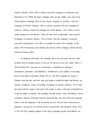 america's libraries, 2014.) This is another reason this campaign is so important and
interesting to me. Within the larger campaign, there are also smaller ones, such as the
School Library Campaign, Kids @ Your Library campaign in, and there is also the
Campaign for World’s Libraries, which is closely associated with the Campaign for
America’s Libraries (About the campaign for world's libraries, 2014.) There is also a
toolkit program for rural libraries, which also hits home to individuals such as myself
(Campaign for america's libraries, 2014.) I believe that this campaign is extremely
successful and persuasive in its efforts to establish the goals of the campaign. In this
paper, I will be discussing and evaluating the process of this campaign, relevant theories,
and the persuasion efforts.
As mentioned previously, this campaign had a very successful outcome which
stemmed from its detailed process. In the text Persuasion in Your Life, author Shawn T.
Wahl describes the 5 step process to advertising as identification, legitimacy,
participation, penetration, and distribution. Identification can be defined as becoming
known in the mind of the public (Wahl, 2013, p. 148) The Campaign for America’s
Libraries does just that, with their main goal being to remind the public that libraries are
dynamic community centers for learning (Campaign for america's libraries, 2014.) Since
this goal is directly related to the mind of the public, it relates to the idea of identification,
so that the public can identify this campaign with this positive notion that libraries are for
community learning. With them knowing about this idea, they know about the campaign
which is only the beginning to the advertising process. The next step of the process is
legitimacy, also known as to become known as trustworthy and believable (Wahl, 2013,
p. 148-149) This campaign adheres to this step by educating people about libraries by
 