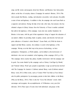 using real life stories and programs about how libraries and librarians have had positive
effects on the lives of everyday citizens (Campaign for america's libraries, 2014.) This
shows people that libraries, reading, and education are positive tools and gives the public
a sense of trust and legitimacy. In addition to this, the campaign also used Laura Bush as
a supporter and endorser. Having the help of not only a first lady, but someone who has
obtained a degree in Library Science from the University of Texas is another credential
that adds to the legitimacy of the campaign. Laura also runs another foundation for
libraries in her name, with the goal of that organization being to “support the education of
our nation's children by providing funds to update, extend, and diversify the book and
print collections of America's school libraries” (Laura Bush, n.d.) With her desire to
support and fund library systems, she continues to assist to the legitimacy of the
campaign. Moving on to the third step in the process of advertising, we have
participation. Participation, as Wahl explains, can be defined as the involvement of
individuals who were not committed at the beginning of this campaign (2013, p. 150)
This campaign shows exactly that, plenty of public involvement with the campaign and
its goals. Fun events funded by this campaign such as ‘Library Card Sign-Up Month,’
and ‘National Library Week’ give people to opportunity to sign up and become involved
with The Campaign for America’s Celebrate national library week (Celebrate national
library week, 2012.) Other events, such as ‘Connect With Your Kids @ Your Library’
asks for public participation by encouraging parents to take their children to the library
(Why use the library, 2014.) There is also the ‘I Love My Librarian’ award, which
encourages and recognizes the accomplishments of 10 librarians every year (Get
informed, 2014.) These types of events draw both individuals and groups to this
 
