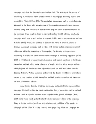 campaign, and allow for them to become involved in it. The next step in the process of
advertising is penetration, which can be defined as the campaign becoming noticed and
unavoidable (Wahl, 2013, p. 150). This can include occurrences such as people becoming
interested in the library after attending one of the campaign-sponsored events, or even
teachers taking their classes to an event in which they are forced to become involved in
the campaign. Once people to begin to enjoy and see how helpful a library may be, the
campaign won’t have to work as hard to persuade. Public service announcements, such as
National Library Week, also continue to persuade the public in favor of America’s
libraries. Additional resources, such as videos with popular authors speaking in support
of libraries add to the penetration of the campaign. The last step to the process of
advertising is distribution, or the success of the campaign in rewarding supporters (Wahl,
2013, p. 150.) Here it is where the gift of donations and support are shown in the libraries
themselves and their effect on the education of people. It is here where we can see how
these programs are funded and thank sponsors such as The New York Times and the
Lifetime Network. Without donations and support, the libraries wouldn’t be able to have
events, or even continue to build themselves and their positive reputation and impact on
the lives of America’s citizens.
Many theories from the Wahl text also related and assisted to the success of this
campaign. First off, we have the classic Aristotelian theory, which dates back to his book
Rhetoric. Here he explains the three modes of proof- ethos, pathos, and logos (Wahl,
2013, p 37). These proofs go hand in hand with the persuasive efforts of the campaign.
Ethos is the first mode of proof, and is the charisma and credibility of the speaker or
campaign. (Wahl, 2013, p. 37-38). First off, ethos plays a big part in the Campaign for
 