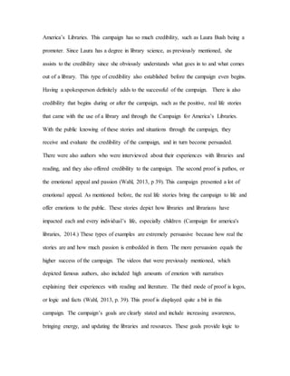 America’s Libraries. This campaign has so much credibility, such as Laura Bush being a
promoter. Since Laura has a degree in library science, as previously mentioned, she
assists to the credibility since she obviously understands what goes in to and what comes
out of a library. This type of credibility also established before the campaign even begins.
Having a spokesperson definitely adds to the successful of the campaign. There is also
credibility that begins during or after the campaign, such as the positive, real life stories
that came with the use of a library and through the Campaign for America’s Libraries.
With the public knowing of these stories and situations through the campaign, they
receive and evaluate the credibility of the campaign, and in turn become persuaded.
There were also authors who were interviewed about their experiences with libraries and
reading, and they also offered credibility to the campaign. The second proof is pathos, or
the emotional appeal and passion (Wahl, 2013, p 39). This campaign presented a lot of
emotional appeal. As mentioned before, the real life stories bring the campaign to life and
offer emotions to the public. These stories depict how libraries and librarians have
impacted each and every individual’s life, especially children (Campaign for america's
libraries, 2014.) These types of examples are extremely persuasive because how real the
stories are and how much passion is embedded in them. The more persuasion equals the
higher success of the campaign. The videos that were previously mentioned, which
depicted famous authors, also included high amounts of emotion with narratives
explaining their experiences with reading and literature. The third mode of proof is logos,
or logic and facts (Wahl, 2013, p. 39). This proof is displayed quite a bit in this
campaign. The campaign’s goals are clearly stated and include increasing awareness,
bringing energy, and updating the libraries and resources. These goals provide logic to
 