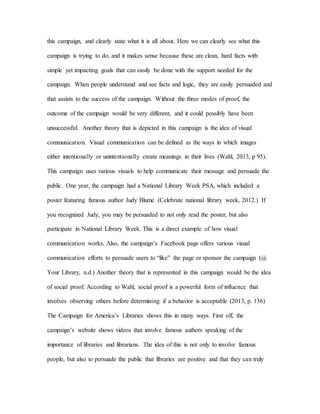 this campaign, and clearly state what it is all about. Here we can clearly see what this
campaign is trying to do, and it makes sense because these are clean, hard facts with
simple yet impacting goals that can easily be done with the support needed for the
campaign. When people understand and see facts and logic, they are easily persuaded and
that assists to the success of the campaign. Without the three modes of proof, the
outcome of the campaign would be very different, and it could possibly have been
unsuccessful. Another theory that is depicted in this campaign is the idea of visual
communication. Visual communication can be defined as the ways in which images
either intentionally or unintentionally create meanings in their lives (Wahl, 2013, p 95).
This campaign uses various visuals to help communicate their message and persuade the
public. One year, the campaign had a National Library Week PSA, which included a
poster featuring famous author Judy Blume (Celebrate national library week, 2012.) If
you recognized Judy, you may be persuaded to not only read the poster, but also
participate in National Library Week. This is a direct example of how visual
communication works. Also, the campaign’s Facebook page offers various visual
communication efforts to persuade users to “like” the page or sponsor the campaign (@
Your Library, n.d.) Another theory that is represented in this campaign would be the idea
of social proof. According to Wahl, social proof is a powerful form of influence that
involves observing others before determining if a behavior is acceptable (2013, p. 136)
The Campaign for America’s Libraries shows this in many ways. First off, the
campaign’s website shows videos that involve famous authors speaking of the
importance of libraries and librarians. The idea of this is not only to involve famous
people, but also to persuade the public that libraries are positive and that they can truly
 