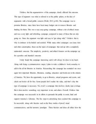 I believe that the argumentation of the campaign clearly affected the outcome.
This type of argument was what is referred to as the public sphere, or the idea of
arguments with a broad public concern (Wahl, 2013, p 68). The campaign was to
promote libraries, since there have been many budget cuts to remove libraries and
funding for them. This was a very easy-going campaign, without a lot of ethical issues
and was a very light and refreshing campaign compared to many of those that are also
going on. Since the argument was light and easy to “get along with,” I believe that is
why it continues to be funded and assisted. While many other campaigns can cause riots
and other catastrophes, those are the types of campaigns that end up with a completely
unintended outcome. The simplicity, positivity and ethical features set the campaign up
for a positive and intended outcome.
I truly found this campaign interesting and it will always be close to my heart.
Along with being a communication major, I plan to write a children’s book someday to
add to the all the libraries in America. Researching this campaign has reminded me once
again how important libraries, librarians, reading, education and books are to the citizens
of America. We have the opportunity to go to libraries, attend programs and events, and
check out books- all for free. Some people don’t realize the value, and that’s why this
type of campaign is necessary. No, it isn’t a campaign that involves death, rape or drugs.
But it does involve something very important to me, and others. Overall, I believe that
this campaign was successful in its efforts to persuade the public to assist, fund and
support America’s Libraries. The five steps to advertising have assisted this campaign to
be successful, along with theories such as the three modes of proof, visual
communication, and the narrative paradigm. These theories and ideas all reflect how the
 