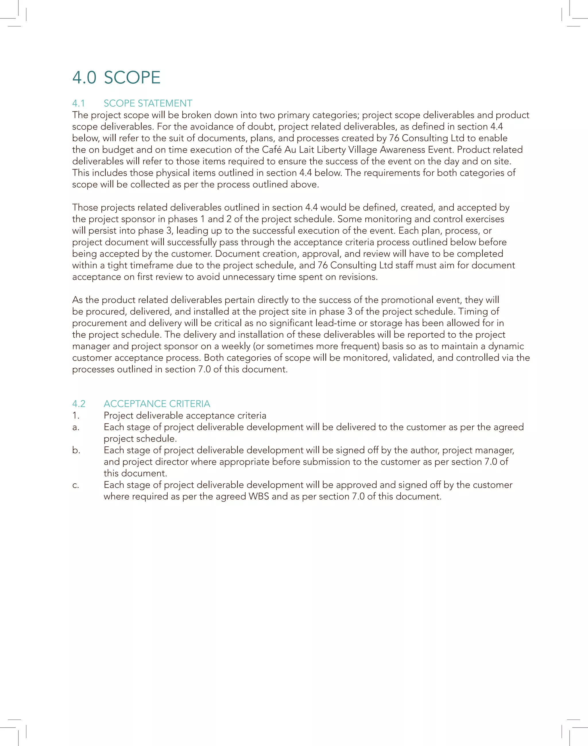 4.0	SCOPE
4.1	 SCOPE STATEMENT
The project scope will be broken down into two primary categories; project scope deliverables and product
scope deliverables. For the avoidance of doubt, project related deliverables, as defined in section 4.4
below, will refer to the suit of documents, plans, and processes created by 76 Consulting Ltd to enable
the on budget and on time execution of the Café Au Lait Liberty Village Awareness Event. Product related
deliverables will refer to those items required to ensure the success of the event on the day and on site.
This includes those physical items outlined in section 4.4 below. The requirements for both categories of
scope will be collected as per the process outlined above.
Those projects related deliverables outlined in section 4.4 would be defined, created, and accepted by
the project sponsor in phases 1 and 2 of the project schedule. Some monitoring and control exercises
will persist into phase 3, leading up to the successful execution of the event. Each plan, process, or
project document will successfully pass through the acceptance criteria process outlined below before
being accepted by the customer. Document creation, approval, and review will have to be completed
within a tight timeframe due to the project schedule, and 76 Consulting Ltd staff must aim for document
acceptance on first review to avoid unnecessary time spent on revisions.
As the product related deliverables pertain directly to the success of the promotional event, they will
be procured, delivered, and installed at the project site in phase 3 of the project schedule. Timing of
procurement and delivery will be critical as no significant lead-time or storage has been allowed for in
the project schedule. The delivery and installation of these deliverables will be reported to the project
manager and project sponsor on a weekly (or sometimes more frequent) basis so as to maintain a dynamic
customer acceptance process. Both categories of scope will be monitored, validated, and controlled via the
processes outlined in section 7.0 of this document.
4.2	 ACCEPTANCE CRITERIA
1.	 Project deliverable acceptance criteria
a.	 Each stage of project deliverable development will be delivered to the customer as per the agreed
	 project schedule.
b.	 Each stage of project deliverable development will be signed off by the author, project manager,
	 and project director where appropriate before submission to the customer as per section 7.0 of
	 this document.
c.	 Each stage of project deliverable development will be approved and signed off by the customer
	 where required as per the agreed WBS and as per section 7.0 of this document.
 