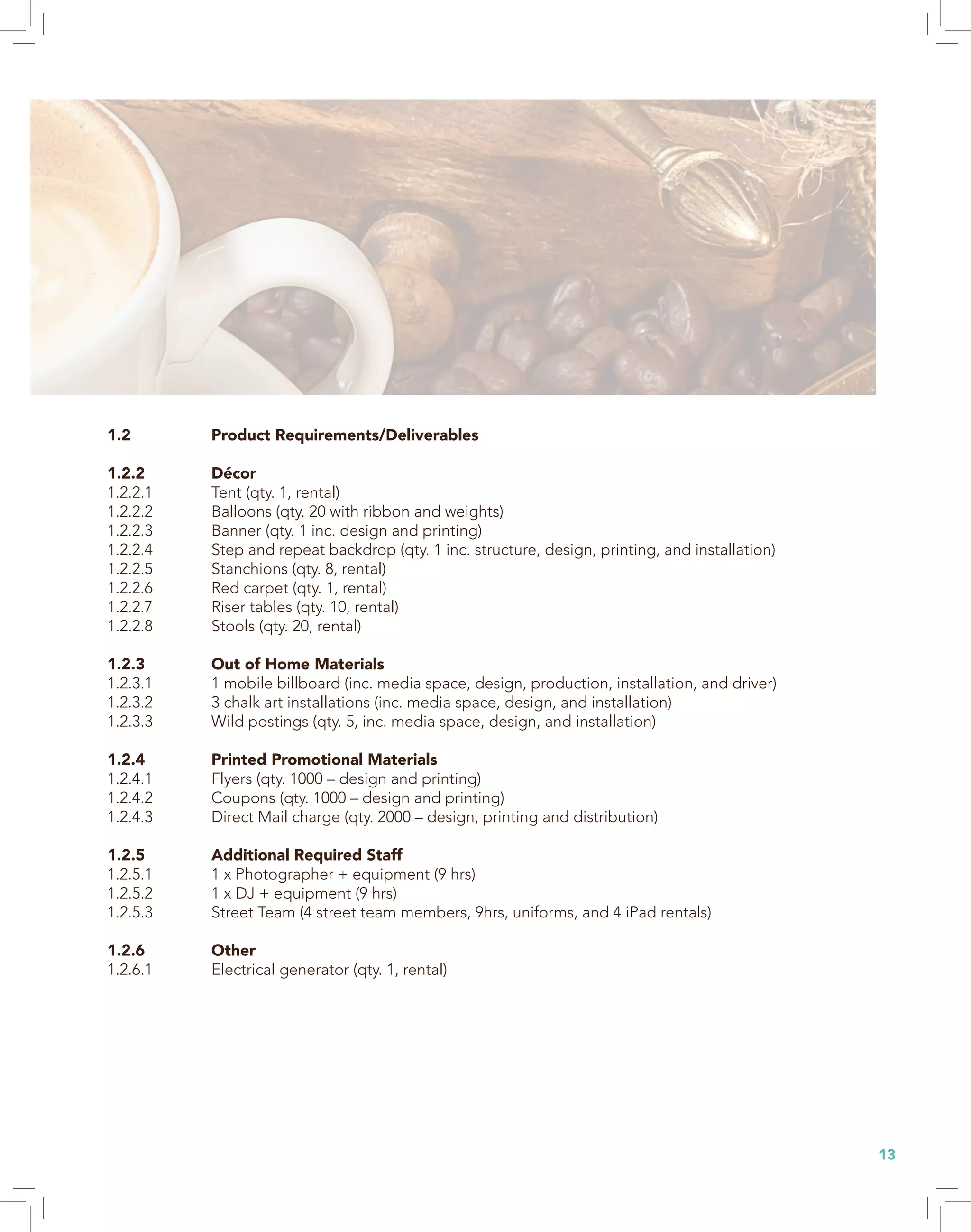 13
1.2 Product Requirements/Deliverables
1.2.2 Décor
1.2.2.1 Tent (qty. 1, rental)
1.2.2.2 Balloons (qty. 20 with ribbon and weights)
1.2.2.3 Banner (qty. 1 inc. design and printing)
1.2.2.4 Step and repeat backdrop (qty. 1 inc. structure, design, printing, and installation)
1.2.2.5 Stanchions (qty. 8, rental)
1.2.2.6 Red carpet (qty. 1, rental)
1.2.2.7 Riser tables (qty. 10, rental)
1.2.2.8 Stools (qty. 20, rental)
1.2.3 Out of Home Materials
1.2.3.1 1 mobile billboard (inc. media space, design, production, installation, and driver)
1.2.3.2 3 chalk art installations (inc. media space, design, and installation)
1.2.3.3 Wild postings (qty. 5, inc. media space, design, and installation)
1.2.4 Printed Promotional Materials
1.2.4.1 Flyers (qty. 1000 – design and printing)
1.2.4.2 Coupons (qty. 1000 – design and printing)
1.2.4.3 Direct Mail charge (qty. 2000 – design, printing and distribution)
1.2.5 Additional Required Staff
1.2.5.1 1 x Photographer + equipment (9 hrs)
1.2.5.2 1 x DJ + equipment (9 hrs)
1.2.5.3 Street Team (4 street team members, 9hrs, uniforms, and 4 iPad rentals)
1.2.6 Other
1.2.6.1 Electrical generator (qty. 1, rental)
 