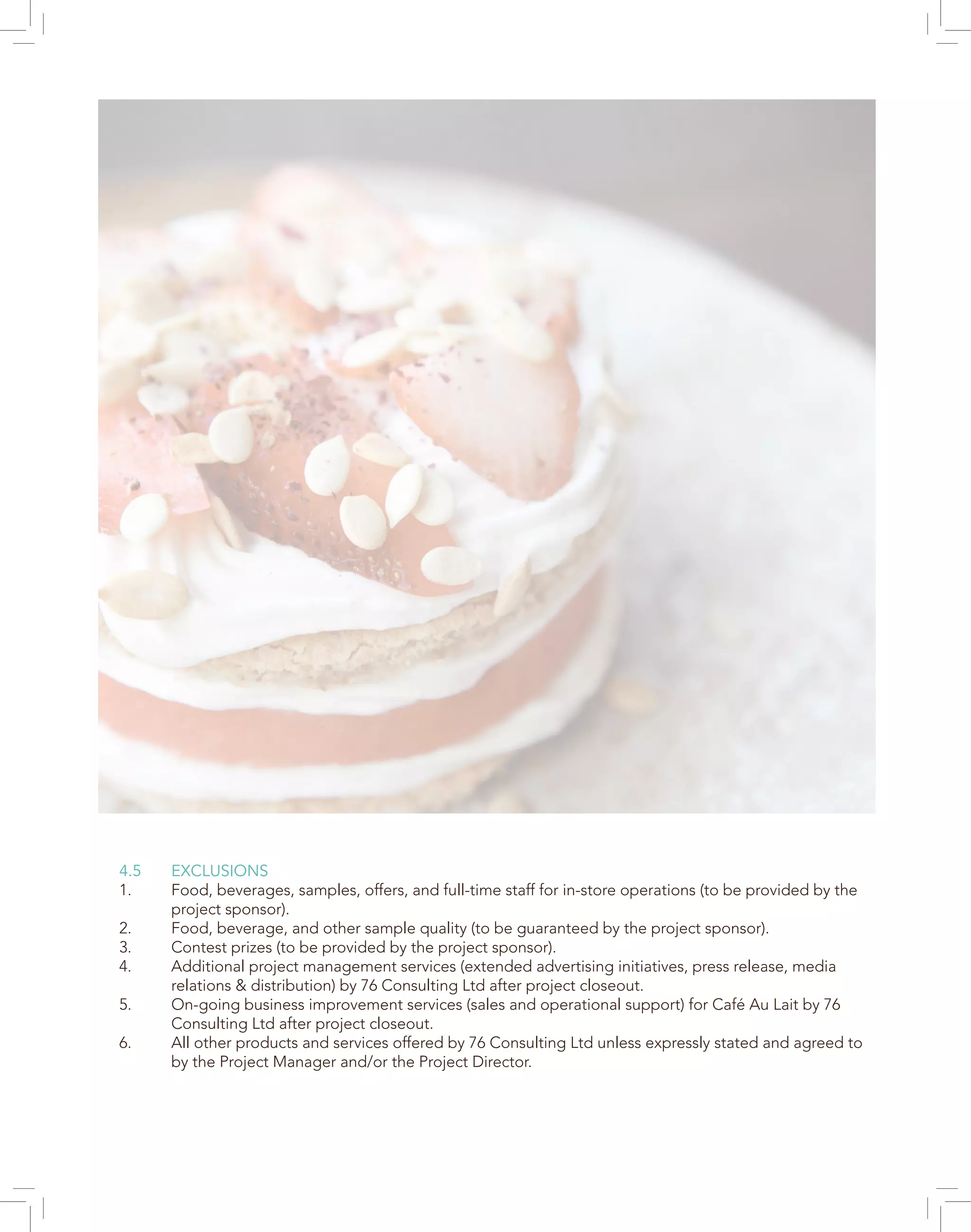 4.5 EXCLUSIONS
1. Food, beverages, samples, offers, and full-time staff for in-store operations (to be provided by the
project sponsor).
2. Food, beverage, and other sample quality (to be guaranteed by the project sponsor).
3. Contest prizes (to be provided by the project sponsor).
4. Additional project management services (extended advertising initiatives, press release, media
relations & distribution) by 76 Consulting Ltd after project closeout.
5. On-going business improvement services (sales and operational support) for Café Au Lait by 76
Consulting Ltd after project closeout.
6. All other products and services offered by 76 Consulting Ltd unless expressly stated and agreed to
by the Project Manager and/or the Project Director.
 