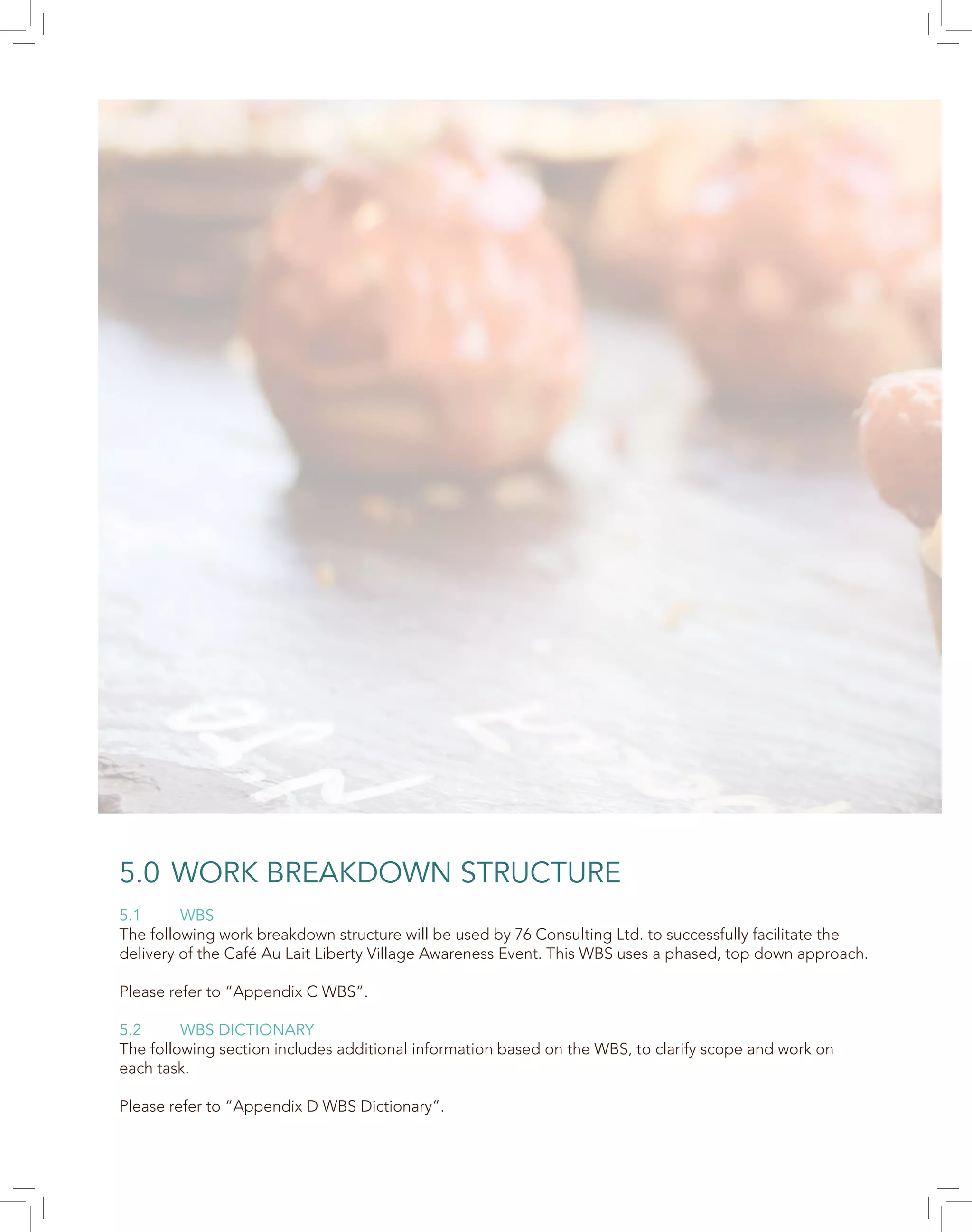 5.0 WORK BREAKDOWN STRUCTURE
5.1 WBS
The following work breakdown structure will be used by 76 Consulting Ltd. to successfully facilitate the
delivery of the Café Au Lait Liberty Village Awareness Event. This WBS uses a phased, top down approach.
Please refer to “Appendix C WBS”.
5.2 WBS DICTIONARY
The following section includes additional information based on the WBS, to clarify scope and work on
each task.
Please refer to “Appendix D WBS Dictionary”.
 