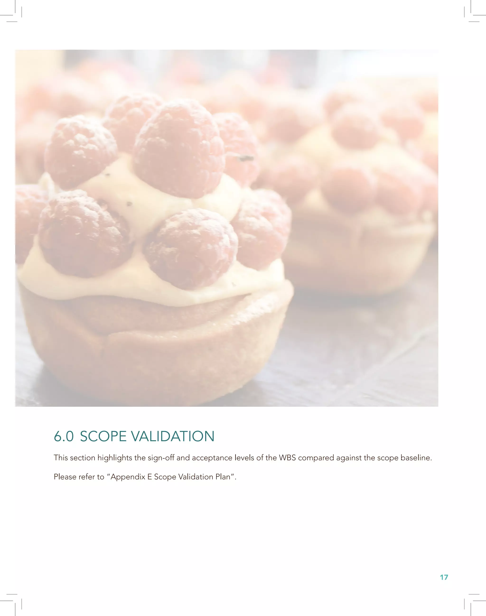 17
6.0 SCOPE VALIDATION
This section highlights the sign-off and acceptance levels of the WBS compared against the scope baseline.
Please refer to “Appendix E Scope Validation Plan”.
 