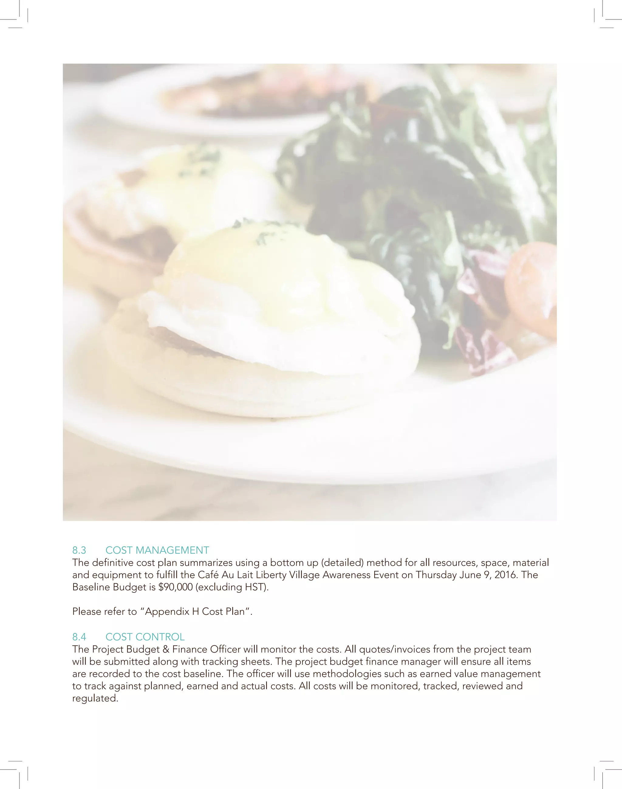 8.3 COST MANAGEMENT
The definitive cost plan summarizes using a bottom up (detailed) method for all resources, space, material
and equipment to fulfill the Café Au Lait Liberty Village Awareness Event on Thursday June 9, 2016. The
Baseline Budget is $90,000 (excluding HST).
Please refer to “Appendix H Cost Plan”.
8.4 COST CONTROL
The Project Budget & Finance Officer will monitor the costs. All quotes/invoices from the project team
will be submitted along with tracking sheets. The project budget finance manager will ensure all items
are recorded to the cost baseline. The officer will use methodologies such as earned value management
to track against planned, earned and actual costs. All costs will be monitored, tracked, reviewed and
regulated.
 