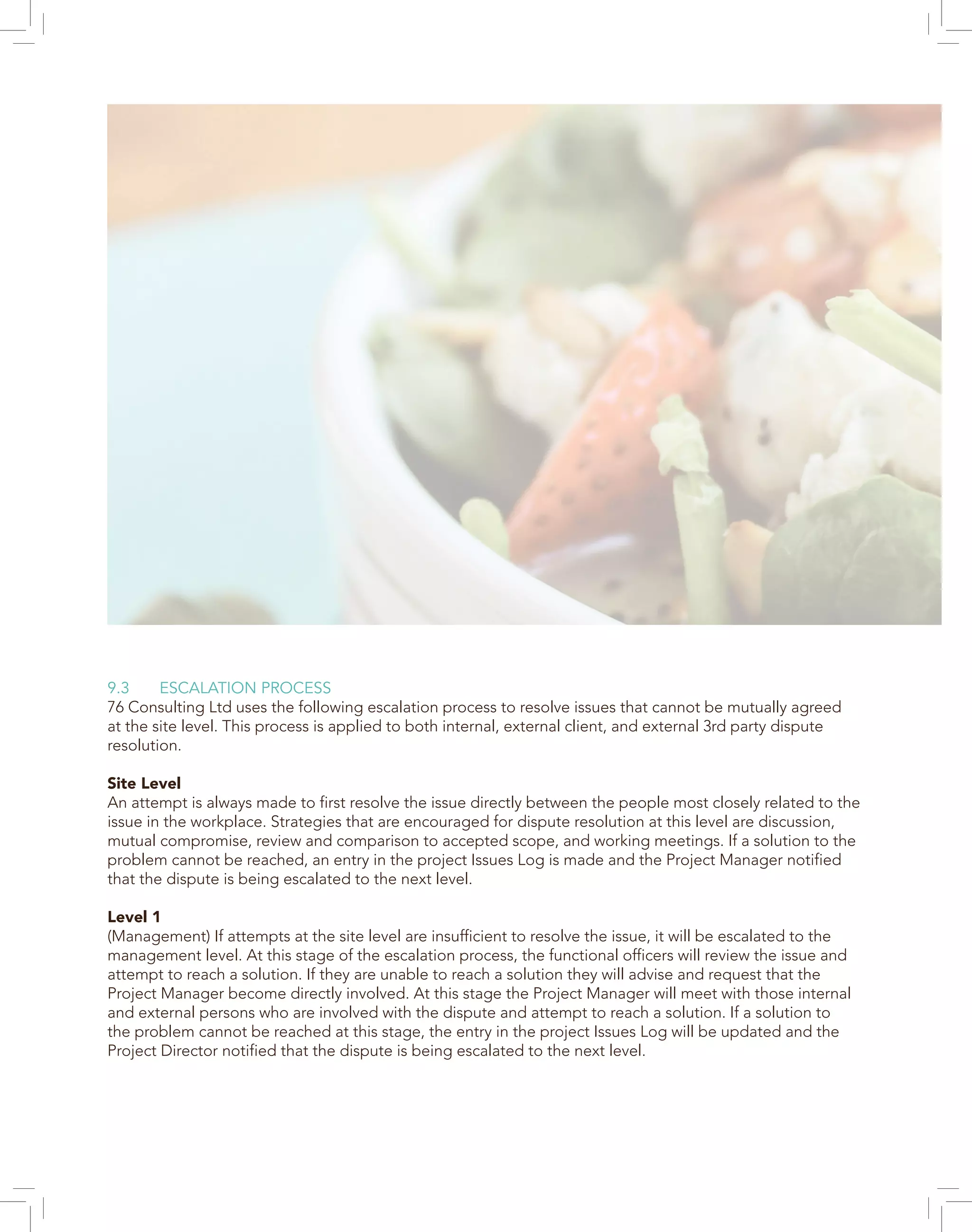 9.3 ESCALATION PROCESS
76 Consulting Ltd uses the following escalation process to resolve issues that cannot be mutually agreed
at the site level. This process is applied to both internal, external client, and external 3rd party dispute
resolution.
Site Level
An attempt is always made to first resolve the issue directly between the people most closely related to the
issue in the workplace. Strategies that are encouraged for dispute resolution at this level are discussion,
mutual compromise, review and comparison to accepted scope, and working meetings. If a solution to the
problem cannot be reached, an entry in the project Issues Log is made and the Project Manager notified
that the dispute is being escalated to the next level.
Level 1
(Management) If attempts at the site level are insufficient to resolve the issue, it will be escalated to the
management level. At this stage of the escalation process, the functional officers will review the issue and
attempt to reach a solution. If they are unable to reach a solution they will advise and request that the
Project Manager become directly involved. At this stage the Project Manager will meet with those internal
and external persons who are involved with the dispute and attempt to reach a solution. If a solution to
the problem cannot be reached at this stage, the entry in the project Issues Log will be updated and the
Project Director notified that the dispute is being escalated to the next level.
 