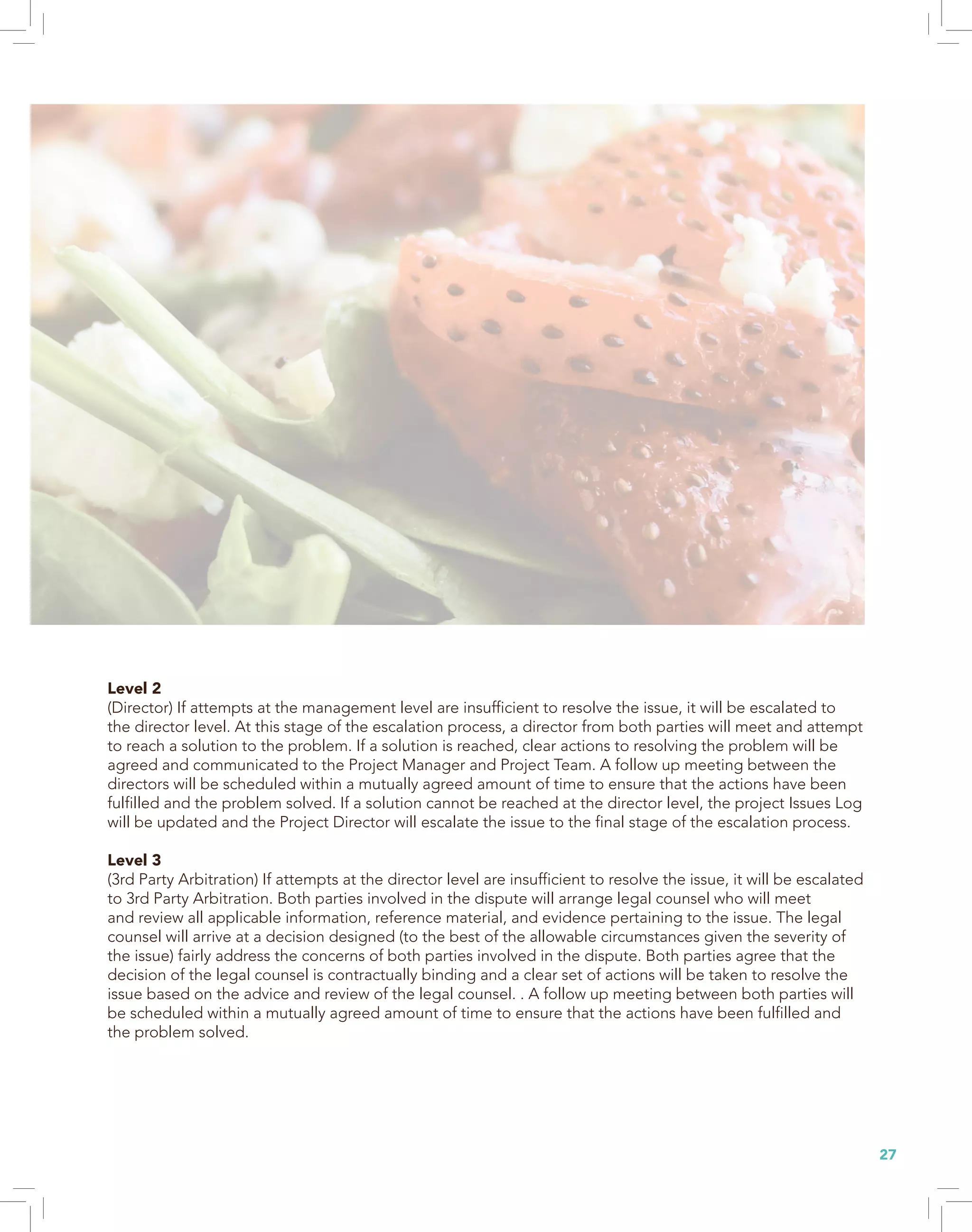 27
Level 2
(Director) If attempts at the management level are insufficient to resolve the issue, it will be escalated to
the director level. At this stage of the escalation process, a director from both parties will meet and attempt
to reach a solution to the problem. If a solution is reached, clear actions to resolving the problem will be
agreed and communicated to the Project Manager and Project Team. A follow up meeting between the
directors will be scheduled within a mutually agreed amount of time to ensure that the actions have been
fulfilled and the problem solved. If a solution cannot be reached at the director level, the project Issues Log
will be updated and the Project Director will escalate the issue to the final stage of the escalation process.
Level 3
(3rd Party Arbitration) If attempts at the director level are insufficient to resolve the issue, it will be escalated
to 3rd Party Arbitration. Both parties involved in the dispute will arrange legal counsel who will meet
and review all applicable information, reference material, and evidence pertaining to the issue. The legal
counsel will arrive at a decision designed (to the best of the allowable circumstances given the severity of
the issue) fairly address the concerns of both parties involved in the dispute. Both parties agree that the
decision of the legal counsel is contractually binding and a clear set of actions will be taken to resolve the
issue based on the advice and review of the legal counsel. . A follow up meeting between both parties will
be scheduled within a mutually agreed amount of time to ensure that the actions have been fulfilled and
the problem solved.
 