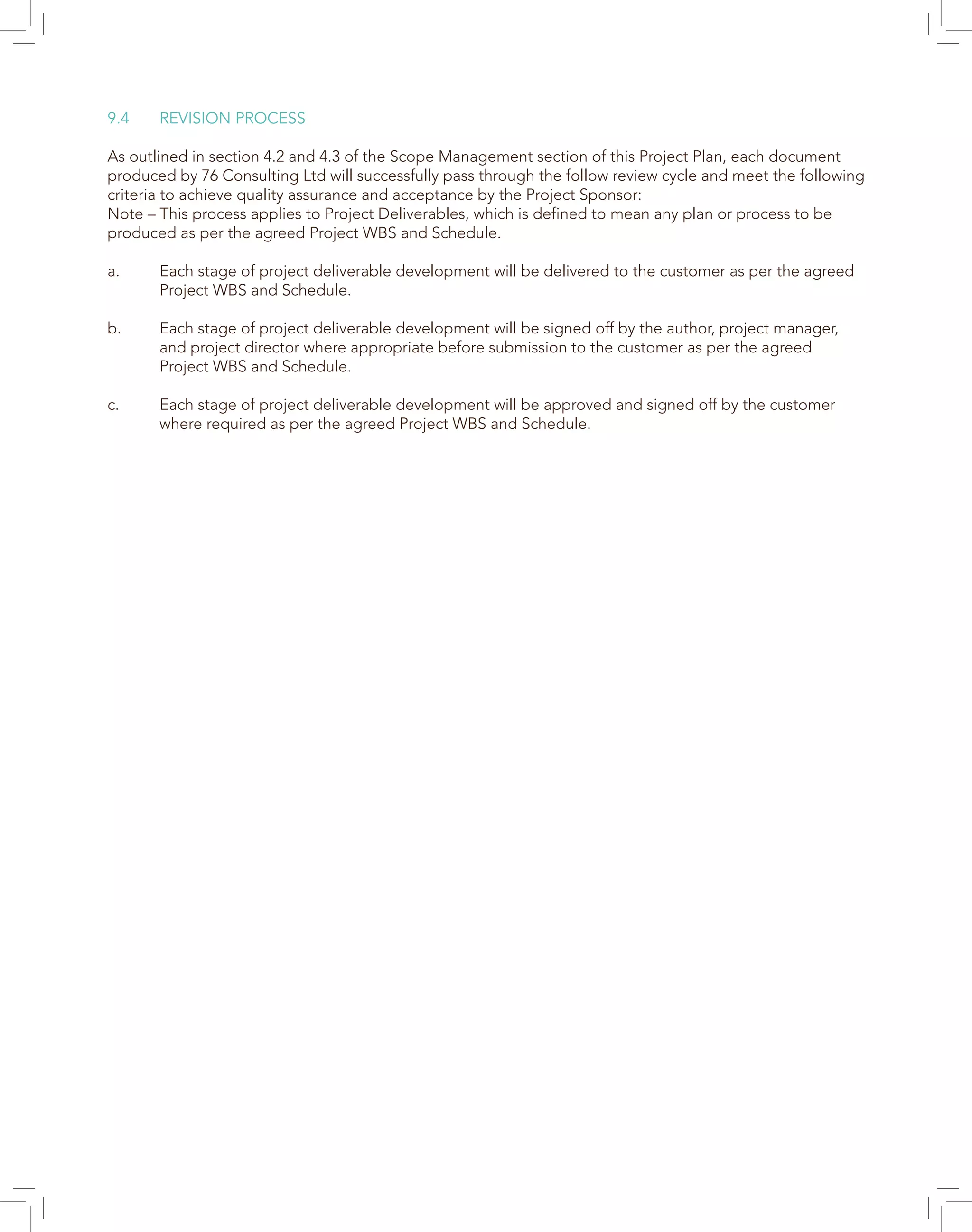 9.4	 REVISION PROCESS
As outlined in section 4.2 and 4.3 of the Scope Management section of this Project Plan, each document
produced by 76 Consulting Ltd will successfully pass through the follow review cycle and meet the following
criteria to achieve quality assurance and acceptance by the Project Sponsor:
Note – This process applies to Project Deliverables, which is defined to mean any plan or process to be
produced as per the agreed Project WBS and Schedule.
a.	 Each stage of project deliverable development will be delivered to the customer as per the agreed 	
	 Project WBS and Schedule.
b.	 Each stage of project deliverable development will be signed off by the author, project manager, 	
	 and project director where appropriate before submission to the customer as per the agreed 		
	 Project WBS and Schedule.
c.	 Each stage of project deliverable development will be approved and signed off by the customer 	
	 where required as per the agreed Project WBS and Schedule.
 