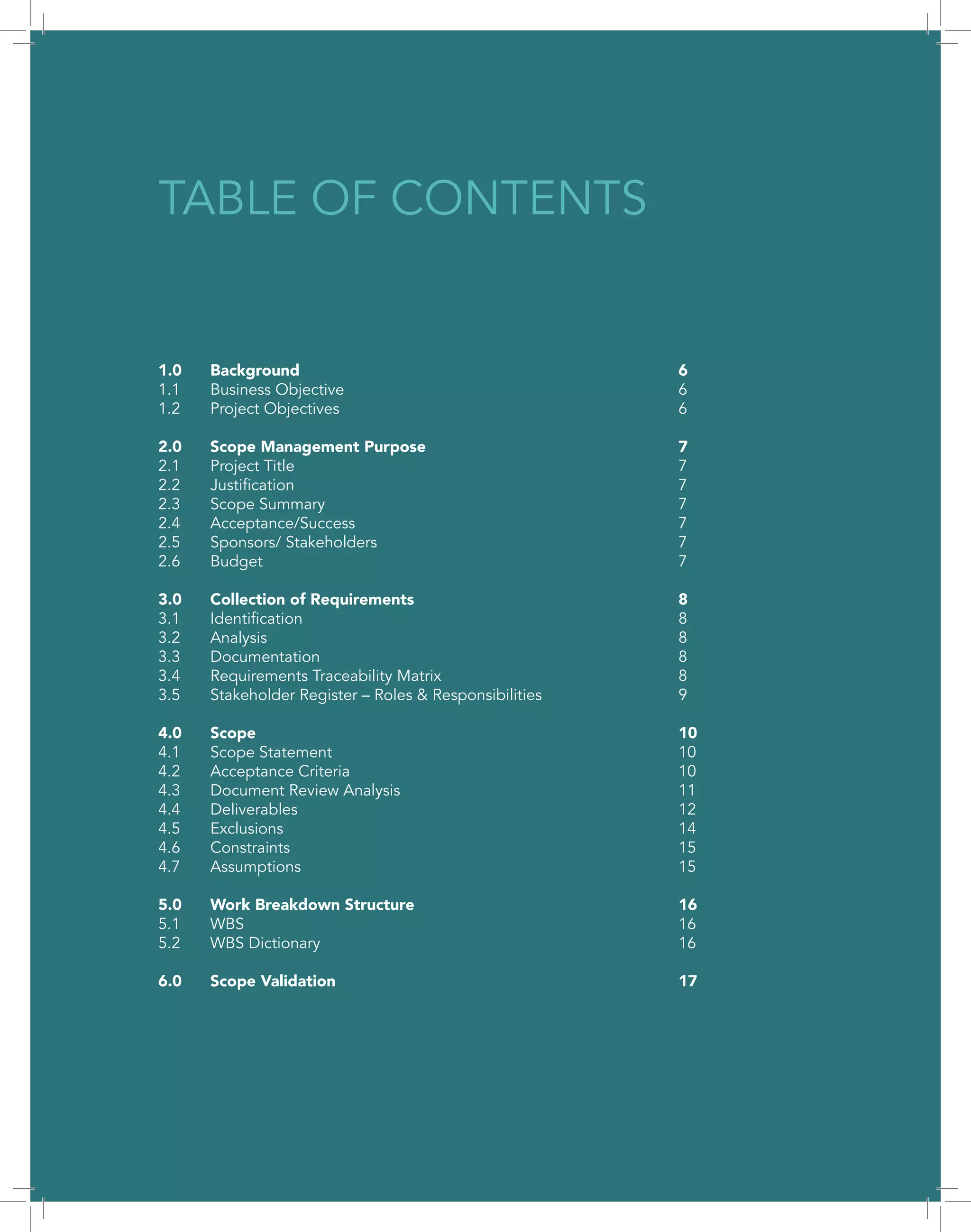 3
1.0	Background								6
1.1	Business Objective							6
1.2	Project Objectives							6
2.0	Scope Management Purpose					7
2.1	Project Title								7
2.2	Justification								7
2.3	Scope Summary							7
2.4	Acceptance/Success							7
2.5	Sponsors/ Stakeholders						7
2.6	Budget								7
3.0	Collection of Requirements						8
3.1	Identification								8
3.2	Analysis								8
3.3	Documentation							8
3.4	Requirements Traceability Matrix					8
3.5	 Stakeholder Register – Roles & Responsibilities			 9
4.0	Scope									10
4.1	Scope Statement							10
4.2	Acceptance Criteria							10
4.3	Document Review Analysis						11
4.4	Deliverables								12
4.5	Exclusions								14
4.6	Constraints								15
4.7	Assumptions								15
5.0	Work Breakdown Structure						16
5.1	WBS									16
5.2	WBS Dictionary							16
6.0	Scope Validation							17
TABLE OF CONTENTS
 