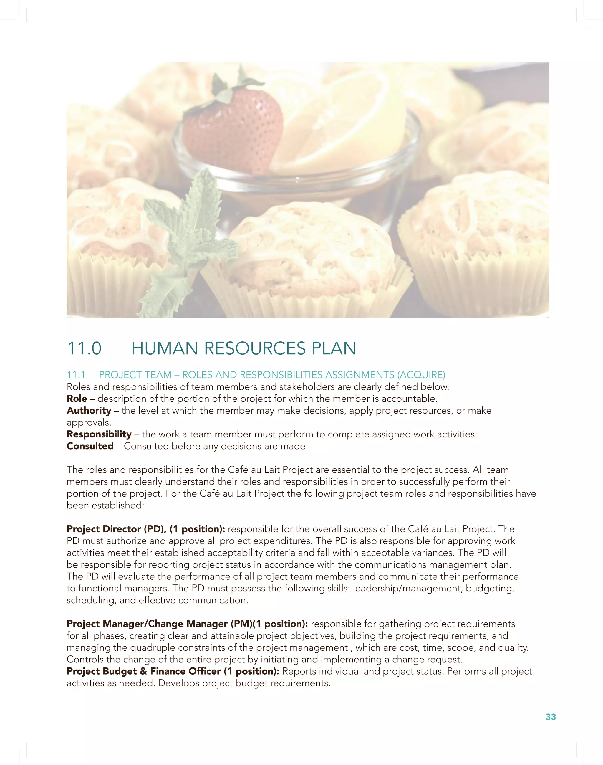 33
11.0 HUMAN RESOURCES PLAN
11.1 PROJECT TEAM – ROLES AND RESPONSIBILITIES ASSIGNMENTS (ACQUIRE)
Roles and responsibilities of team members and stakeholders are clearly defined below.
Role – description of the portion of the project for which the member is accountable.
Authority – the level at which the member may make decisions, apply project resources, or make
approvals.
Responsibility – the work a team member must perform to complete assigned work activities.
Consulted – Consulted before any decisions are made
The roles and responsibilities for the Café au Lait Project are essential to the project success. All team
members must clearly understand their roles and responsibilities in order to successfully perform their
portion of the project. For the Café au Lait Project the following project team roles and responsibilities have
been established:
Project Director (PD), (1 position): responsible for the overall success of the Café au Lait Project. The
PD must authorize and approve all project expenditures. The PD is also responsible for approving work
activities meet their established acceptability criteria and fall within acceptable variances. The PD will
be responsible for reporting project status in accordance with the communications management plan.
The PD will evaluate the performance of all project team members and communicate their performance
to functional managers. The PD must possess the following skills: leadership/management, budgeting,
scheduling, and effective communication.
Project Manager/Change Manager (PM)(1 position): responsible for gathering project requirements
for all phases, creating clear and attainable project objectives, building the project requirements, and
managing the quadruple constraints of the project management , which are cost, time, scope, and quality.
Controls the change of the entire project by initiating and implementing a change request.
Project Budget & Finance Officer (1 position): Reports individual and project status. Performs all project
activities as needed. Develops project budget requirements.
 
