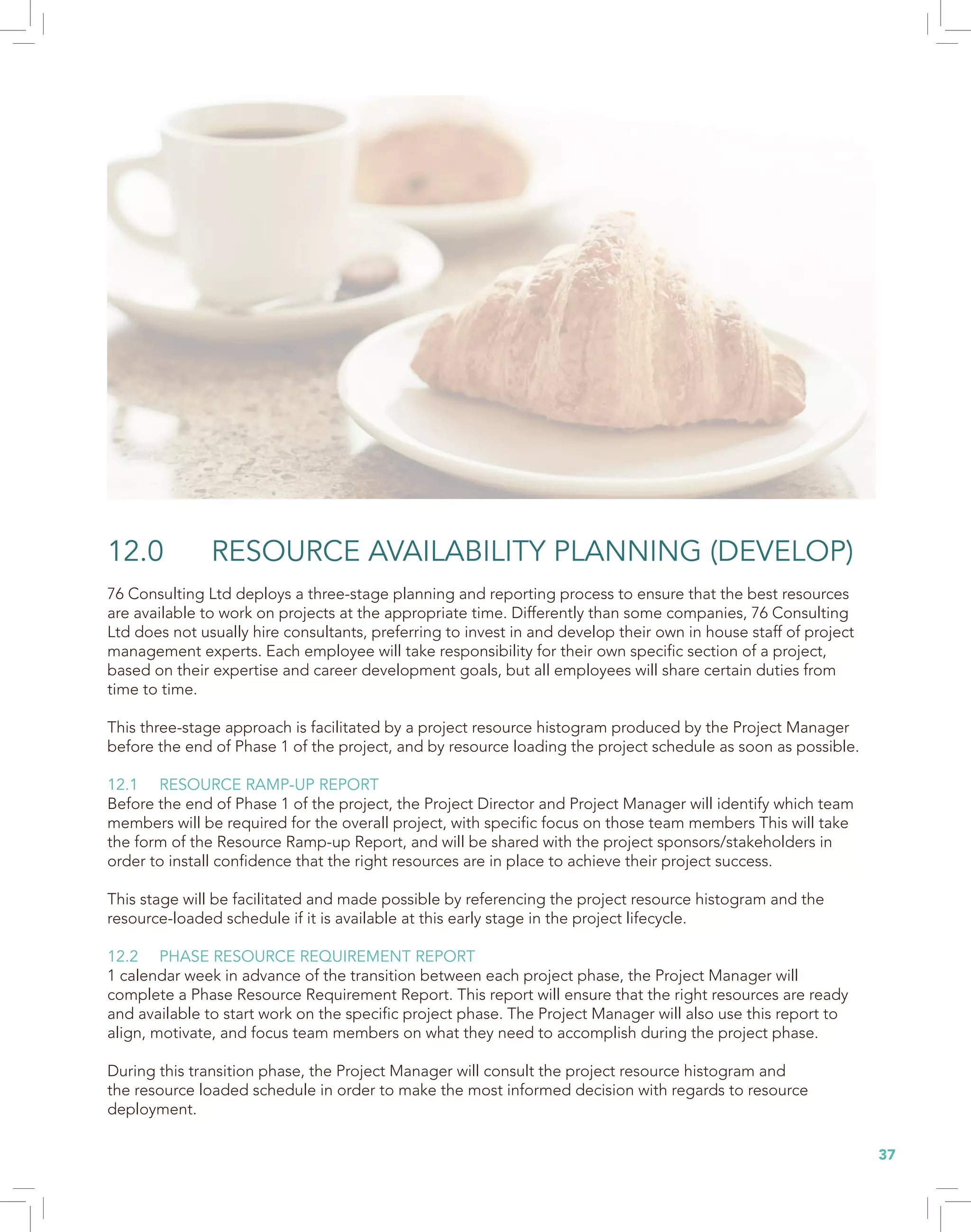 37
12.0 RESOURCE AVAILABILITY PLANNING (DEVELOP)
76 Consulting Ltd deploys a three-stage planning and reporting process to ensure that the best resources
are available to work on projects at the appropriate time. Differently than some companies, 76 Consulting
Ltd does not usually hire consultants, preferring to invest in and develop their own in house staff of project
management experts. Each employee will take responsibility for their own specific section of a project,
based on their expertise and career development goals, but all employees will share certain duties from
time to time.
This three-stage approach is facilitated by a project resource histogram produced by the Project Manager
before the end of Phase 1 of the project, and by resource loading the project schedule as soon as possible.
12.1 RESOURCE RAMP-UP REPORT
Before the end of Phase 1 of the project, the Project Director and Project Manager will identify which team
members will be required for the overall project, with specific focus on those team members This will take
the form of the Resource Ramp-up Report, and will be shared with the project sponsors/stakeholders in
order to install confidence that the right resources are in place to achieve their project success.
This stage will be facilitated and made possible by referencing the project resource histogram and the
resource-loaded schedule if it is available at this early stage in the project lifecycle.
12.2 PHASE RESOURCE REQUIREMENT REPORT
1 calendar week in advance of the transition between each project phase, the Project Manager will
complete a Phase Resource Requirement Report. This report will ensure that the right resources are ready
and available to start work on the specific project phase. The Project Manager will also use this report to
align, motivate, and focus team members on what they need to accomplish during the project phase.
During this transition phase, the Project Manager will consult the project resource histogram and
the resource loaded schedule in order to make the most informed decision with regards to resource
deployment.
 