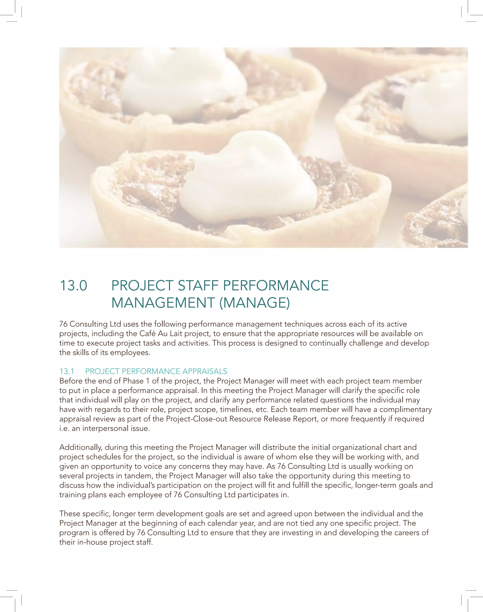 13.0 PROJECT STAFF PERFORMANCE
MANAGEMENT (MANAGE)
76 Consulting Ltd uses the following performance management techniques across each of its active
projects, including the Café Au Lait project, to ensure that the appropriate resources will be available on
time to execute project tasks and activities. This process is designed to continually challenge and develop
the skills of its employees.
13.1 PROJECT PERFORMANCE APPRAISALS
Before the end of Phase 1 of the project, the Project Manager will meet with each project team member
to put in place a performance appraisal. In this meeting the Project Manager will clarify the specific role
that individual will play on the project, and clarify any performance related questions the individual may
have with regards to their role, project scope, timelines, etc. Each team member will have a complimentary
appraisal review as part of the Project-Close-out Resource Release Report, or more frequently if required
i.e. an interpersonal issue.
Additionally, during this meeting the Project Manager will distribute the initial organizational chart and
project schedules for the project, so the individual is aware of whom else they will be working with, and
given an opportunity to voice any concerns they may have. As 76 Consulting Ltd is usually working on
several projects in tandem, the Project Manager will also take the opportunity during this meeting to
discuss how the individual’s participation on the project will fit and fulfill the specific, longer-term goals and
training plans each employee of 76 Consulting Ltd participates in.
These specific, longer term development goals are set and agreed upon between the individual and the
Project Manager at the beginning of each calendar year, and are not tied any one specific project. The
program is offered by 76 Consulting Ltd to ensure that they are investing in and developing the careers of
their in-house project staff.
 