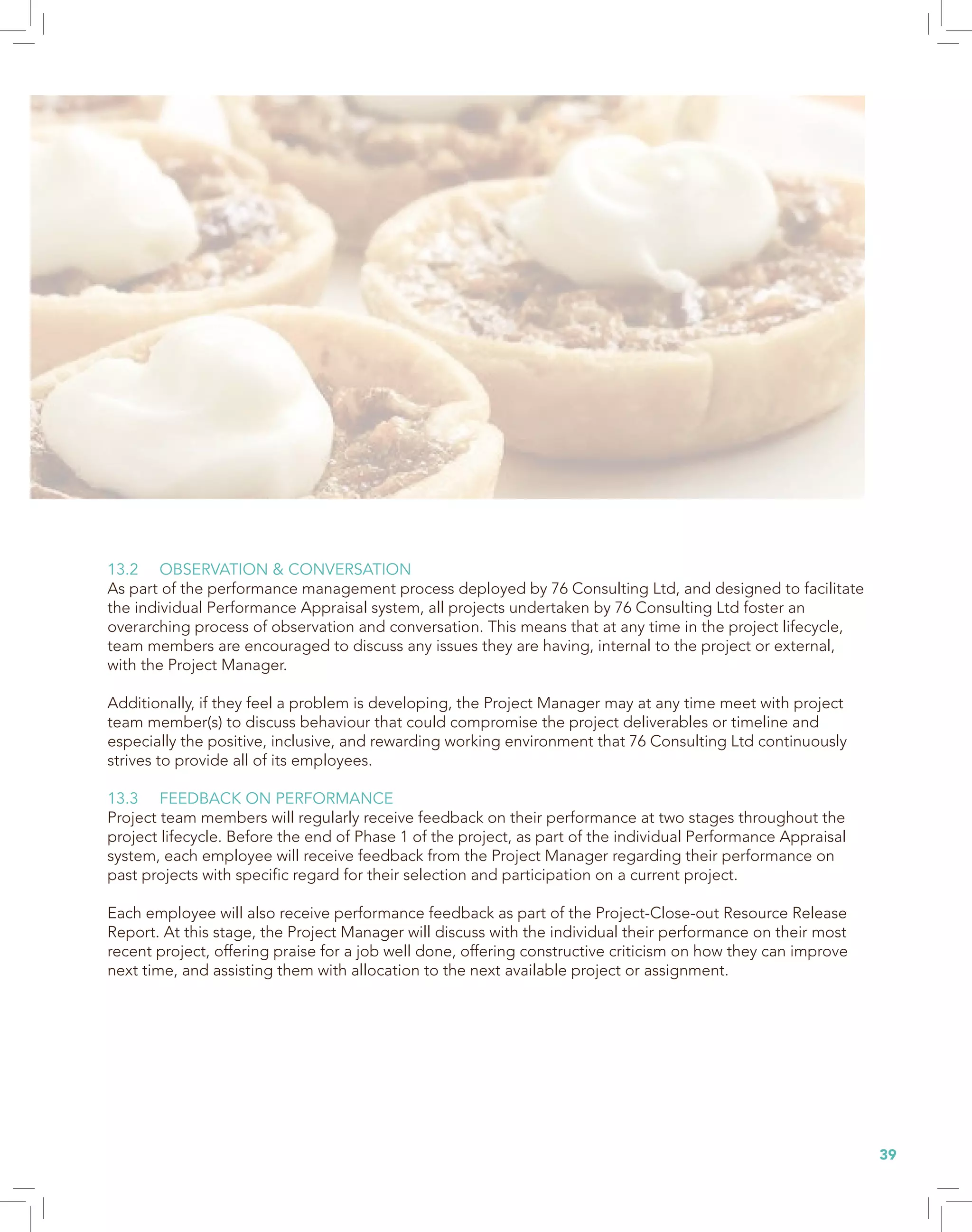 39
13.2 OBSERVATION & CONVERSATION
As part of the performance management process deployed by 76 Consulting Ltd, and designed to facilitate
the individual Performance Appraisal system, all projects undertaken by 76 Consulting Ltd foster an
overarching process of observation and conversation. This means that at any time in the project lifecycle,
team members are encouraged to discuss any issues they are having, internal to the project or external,
with the Project Manager.
Additionally, if they feel a problem is developing, the Project Manager may at any time meet with project
team member(s) to discuss behaviour that could compromise the project deliverables or timeline and
especially the positive, inclusive, and rewarding working environment that 76 Consulting Ltd continuously
strives to provide all of its employees.
13.3 FEEDBACK ON PERFORMANCE
Project team members will regularly receive feedback on their performance at two stages throughout the
project lifecycle. Before the end of Phase 1 of the project, as part of the individual Performance Appraisal
system, each employee will receive feedback from the Project Manager regarding their performance on
past projects with specific regard for their selection and participation on a current project.
Each employee will also receive performance feedback as part of the Project-Close-out Resource Release
Report. At this stage, the Project Manager will discuss with the individual their performance on their most
recent project, offering praise for a job well done, offering constructive criticism on how they can improve
next time, and assisting them with allocation to the next available project or assignment.
 