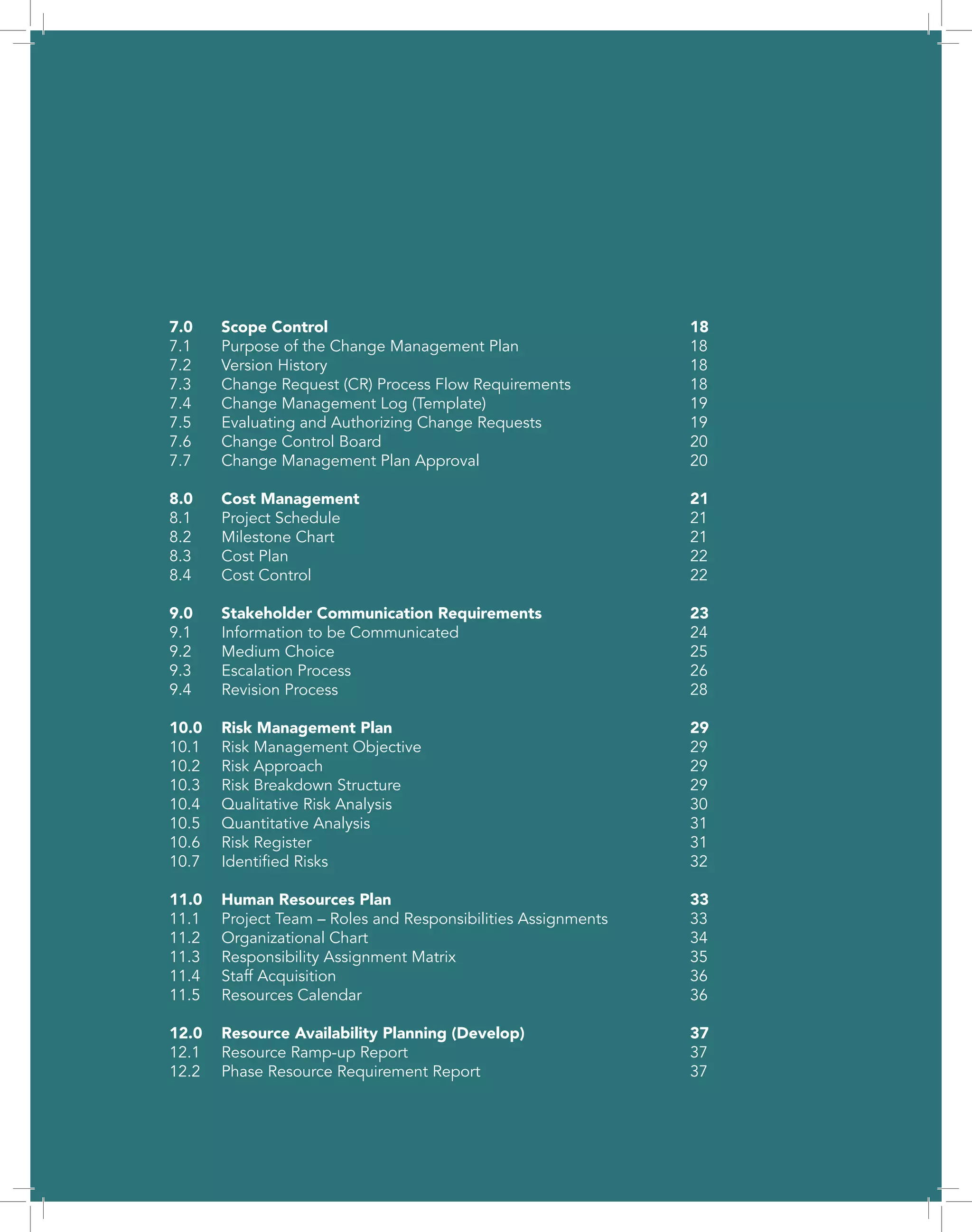 PROJECT MANAGEMENT PLAN
COURSE # SCS1860 – 272
GROUP 7
TEAM MEMBERS
Sana Ali | Christine Dikongue | Amy Michialidis | Rajiv Mirpuri | Geoff Penhorwood | Corinne Sperduti
CAFÉ AU LAIT
76 CONSULTING LTD.
7.0	Scope Control							18
7.1	 Purpose of the Change Management Plan				 18
7.2	Version History							18
7.3	 Change Request (CR) Process Flow Requirements			 18
7.4	 Change Management Log (Template)				 19
7.5	 Evaluating and Authorizing Change Requests			 19
7.6	Change Control Board						20
7.7	Change Management Plan Approval					20
8.0	Cost Management							21
8.1	Project Schedule							21
8.2	Milestone Chart							21
8.3	Cost Plan								22
8.4	Cost Control								22
9.0	 Stakeholder Communication Requirements			 23
9.1	Information to be Communicated					24
9.2	Medium Choice							25
9.3	Escalation Process							26
9.4	Revision Process							28
10.0	Risk Management Plan						29
10.1	Risk Management Objective						29
10.2	Risk Approach								29
10.3	Risk Breakdown Structure						29
10.4	Qualitative Risk Analysis						30
10.5	Quantitative Analysis							31
10.6	Risk Register								31
10.7	Identified Risks							32
11.0	Human Resources Plan 						33
11.1	 Project Team – Roles and Responsibilities Assignments		 33
11.2	Organizational Chart							34
11.3	Responsibility Assignment Matrix					35
11.4	Staff Acquisition							36
11.5	Resources Calendar							36
12.0	 Resource Availability Planning (Develop)				 37
12.1	Resource Ramp-up Report						37
12.2	Phase Resource Requirement Report					37
 