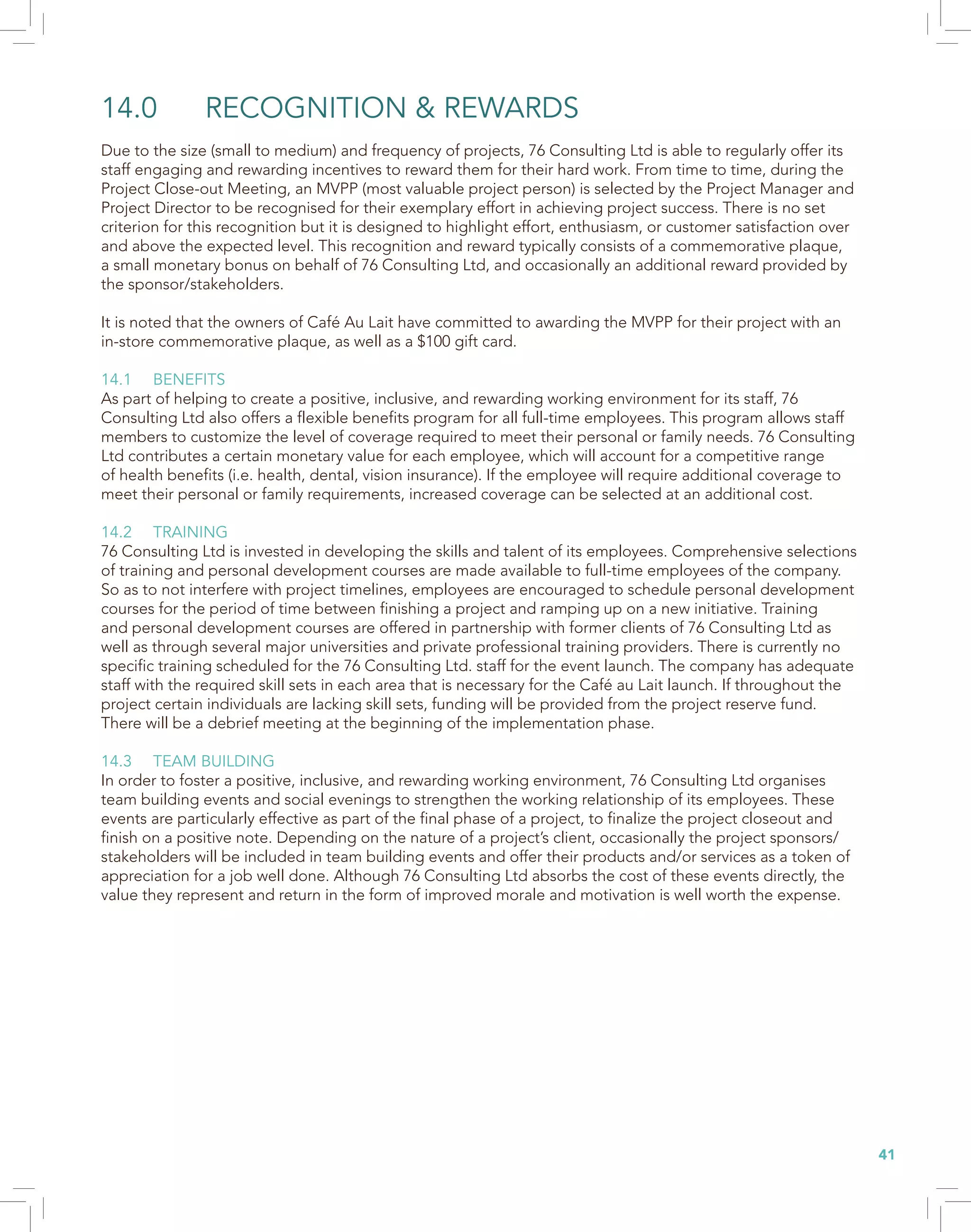 41
14.0	 RECOGNITION & REWARDS
Due to the size (small to medium) and frequency of projects, 76 Consulting Ltd is able to regularly offer its
staff engaging and rewarding incentives to reward them for their hard work. From time to time, during the
Project Close-out Meeting, an MVPP (most valuable project person) is selected by the Project Manager and
Project Director to be recognised for their exemplary effort in achieving project success. There is no set
criterion for this recognition but it is designed to highlight effort, enthusiasm, or customer satisfaction over
and above the expected level. This recognition and reward typically consists of a commemorative plaque,
a small monetary bonus on behalf of 76 Consulting Ltd, and occasionally an additional reward provided by
the sponsor/stakeholders.
It is noted that the owners of Café Au Lait have committed to awarding the MVPP for their project with an
in-store commemorative plaque, as well as a $100 gift card.
14.1	BENEFITS
As part of helping to create a positive, inclusive, and rewarding working environment for its staff, 76
Consulting Ltd also offers a flexible benefits program for all full-time employees. This program allows staff
members to customize the level of coverage required to meet their personal or family needs. 76 Consulting
Ltd contributes a certain monetary value for each employee, which will account for a competitive range
of health benefits (i.e. health, dental, vision insurance). If the employee will require additional coverage to
meet their personal or family requirements, increased coverage can be selected at an additional cost.
14.2	TRAINING
76 Consulting Ltd is invested in developing the skills and talent of its employees. Comprehensive selections
of training and personal development courses are made available to full-time employees of the company.
So as to not interfere with project timelines, employees are encouraged to schedule personal development
courses for the period of time between finishing a project and ramping up on a new initiative. Training
and personal development courses are offered in partnership with former clients of 76 Consulting Ltd as
well as through several major universities and private professional training providers. There is currently no
specific training scheduled for the 76 Consulting Ltd. staff for the event launch. The company has adequate
staff with the required skill sets in each area that is necessary for the Café au Lait launch. If throughout the
project certain individuals are lacking skill sets, funding will be provided from the project reserve fund.
There will be a debrief meeting at the beginning of the implementation phase.
14.3	 TEAM BUILDING
In order to foster a positive, inclusive, and rewarding working environment, 76 Consulting Ltd organises
team building events and social evenings to strengthen the working relationship of its employees. These
events are particularly effective as part of the final phase of a project, to finalize the project closeout and
finish on a positive note. Depending on the nature of a project’s client, occasionally the project sponsors/
stakeholders will be included in team building events and offer their products and/or services as a token of
appreciation for a job well done. Although 76 Consulting Ltd absorbs the cost of these events directly, the
value they represent and return in the form of improved morale and motivation is well worth the expense.
 