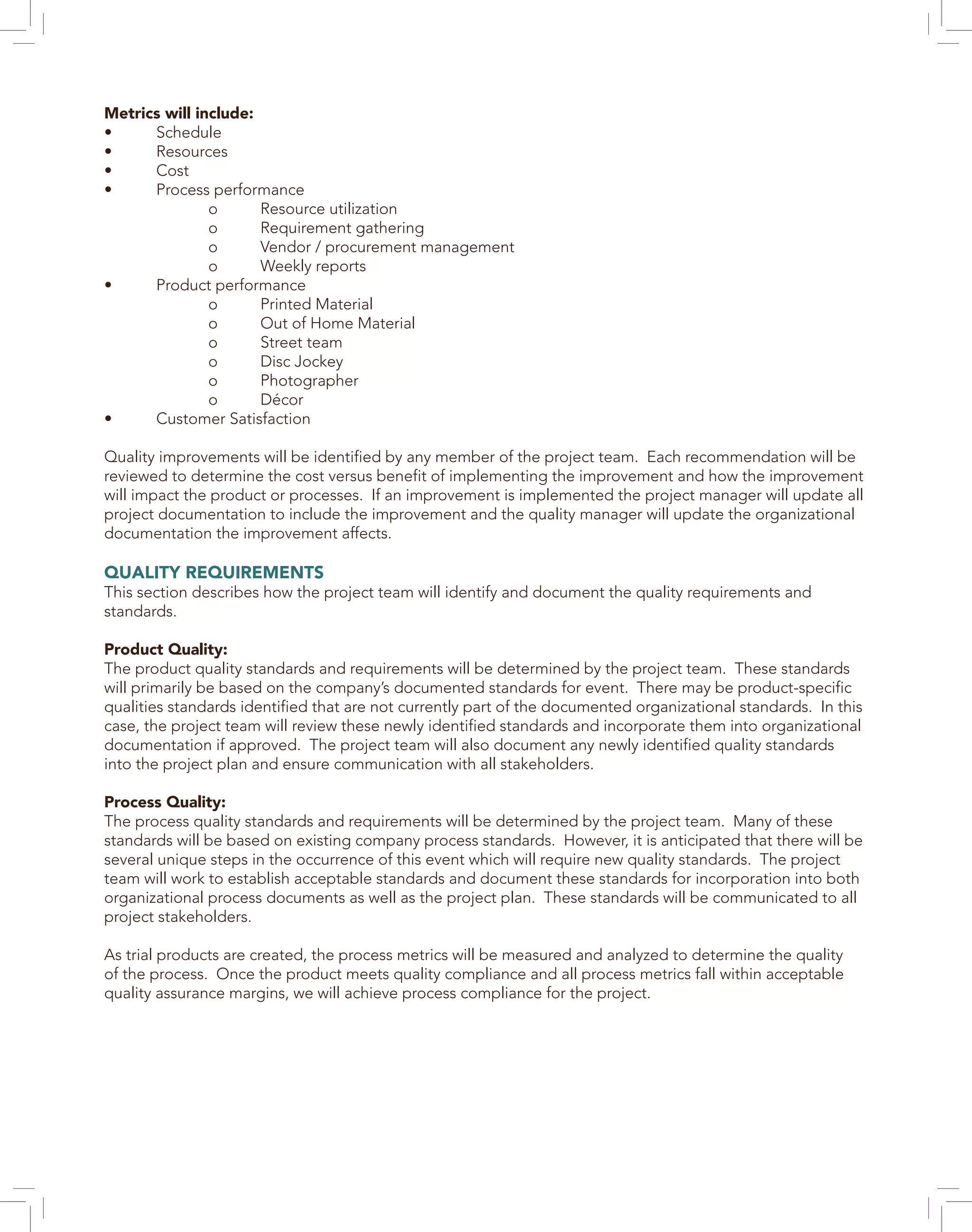 Metrics will include:
•	Schedule
•	Resources
•	Cost
•	 Process performance
		o	Resource utilization
		o	Requirement gathering
		 o	 Vendor / procurement management
		o	Weekly reports
•	 Product performance
		o	Printed Material
		 o	 Out of Home Material
		o	Street team
		o	Disc Jockey
		o	Photographer
		o	Décor
•	 Customer Satisfaction
Quality improvements will be identified by any member of the project team. Each recommendation will be
reviewed to determine the cost versus benefit of implementing the improvement and how the improvement
will impact the product or processes. If an improvement is implemented the project manager will update all
project documentation to include the improvement and the quality manager will update the organizational
documentation the improvement affects.
QUALITY REQUIREMENTS
This section describes how the project team will identify and document the quality requirements and
standards.
Product Quality:
The product quality standards and requirements will be determined by the project team. These standards
will primarily be based on the company’s documented standards for event. There may be product-specific
qualities standards identified that are not currently part of the documented organizational standards. In this
case, the project team will review these newly identified standards and incorporate them into organizational
documentation if approved. The project team will also document any newly identified quality standards
into the project plan and ensure communication with all stakeholders.
Process Quality:
The process quality standards and requirements will be determined by the project team. Many of these
standards will be based on existing company process standards. However, it is anticipated that there will be
several unique steps in the occurrence of this event which will require new quality standards. The project
team will work to establish acceptable standards and document these standards for incorporation into both
organizational process documents as well as the project plan. These standards will be communicated to all
project stakeholders.
As trial products are created, the process metrics will be measured and analyzed to determine the quality
of the process. Once the product meets quality compliance and all process metrics fall within acceptable
quality assurance margins, we will achieve process compliance for the project.
 