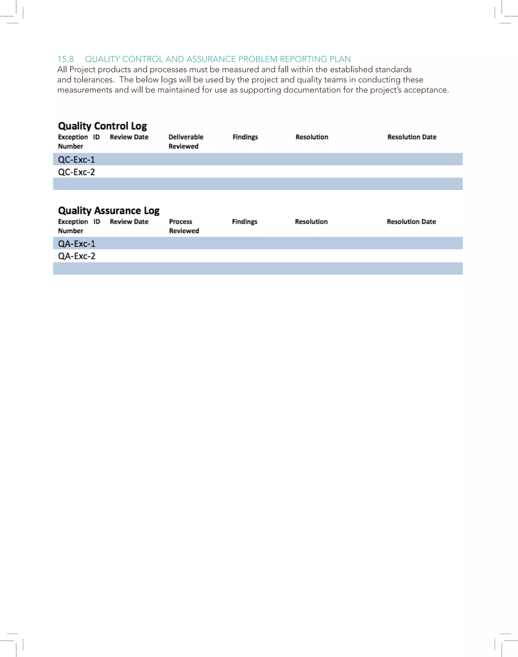 15.8 QUALITY CONTROL AND ASSURANCE PROBLEM REPORTING PLAN
All Project products and processes must be measured and fall within the established standards
and tolerances. The below logs will be used by the project and quality teams in conducting these
measurements and will be maintained for use as supporting documentation for the project’s acceptance.
 
