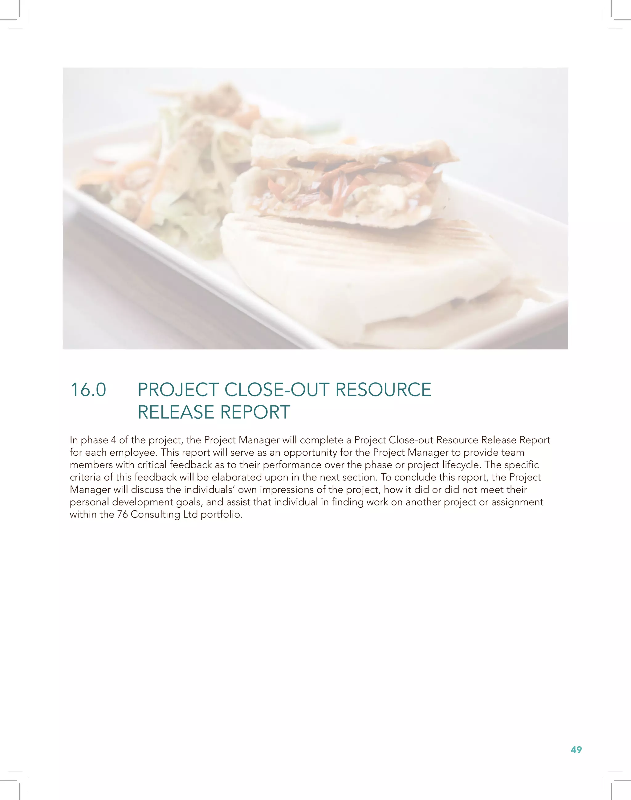 49
16.0 PROJECT CLOSE-OUT RESOURCE
RELEASE REPORT
In phase 4 of the project, the Project Manager will complete a Project Close-out Resource Release Report
for each employee. This report will serve as an opportunity for the Project Manager to provide team
members with critical feedback as to their performance over the phase or project lifecycle. The specific
criteria of this feedback will be elaborated upon in the next section. To conclude this report, the Project
Manager will discuss the individuals’ own impressions of the project, how it did or did not meet their
personal development goals, and assist that individual in finding work on another project or assignment
within the 76 Consulting Ltd portfolio.
 