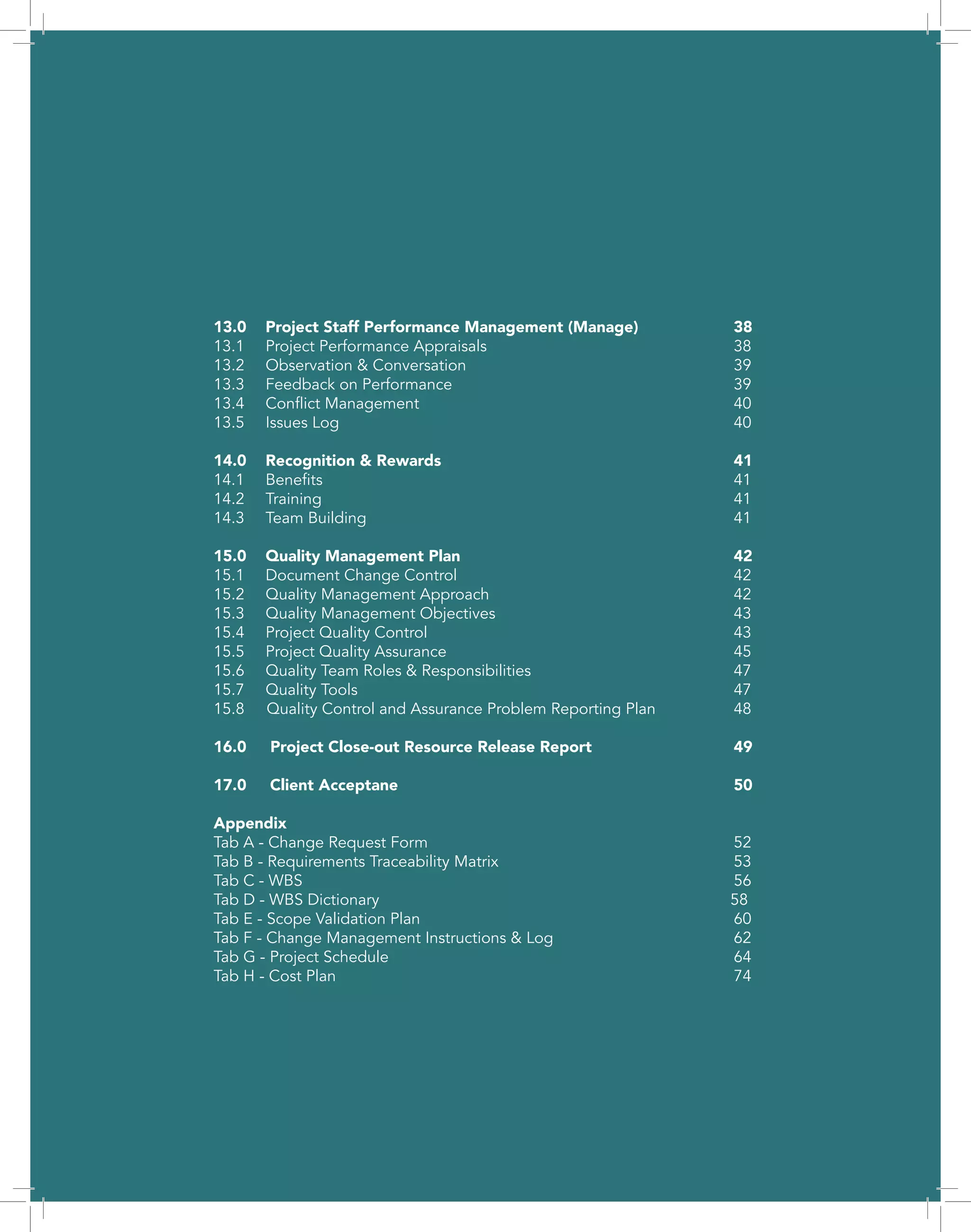 5
13.0	 Project Staff Performance Management (Manage)		 38
13.1	Project Performance Appraisals					38
13.2	Observation & Conversation						39
13.3	Feedback on Performance						39
13.4	Conflict Management							40
13.5	Issues Log								40
14.0	Recognition & Rewards						41
14.1	Benefits								41
14.2	Training								41
14.3	Team Building								41
15.0	Quality Management Plan						42
15.1	Document Change Control						42
15.2	Quality Management Approach					42
15.3	Quality Management Objectives					43
15.4	Project Quality Control						43
15.5	Project Quality Assurance						45
15.6	 Quality Team Roles & Responsibilities				 47
15.7	Quality Tools								47
15.8 Quality Control and Assurance Problem Reporting Plan		 48
16.0	 Project Close-out Resource Release Report			 49
17.0 Client Acceptane							50
Appendix	
Tab A - Change Request Form						 52
Tab B - Requirements Traceability Matrix					 53
Tab C - WBS									56
Tab D - WBS Dictionary						 58
Tab E - Scope Validation Plan							60
Tab F - Change Management Instructions & Log				 62
Tab G - Project Schedule							64
Tab H - Cost Plan								74
 