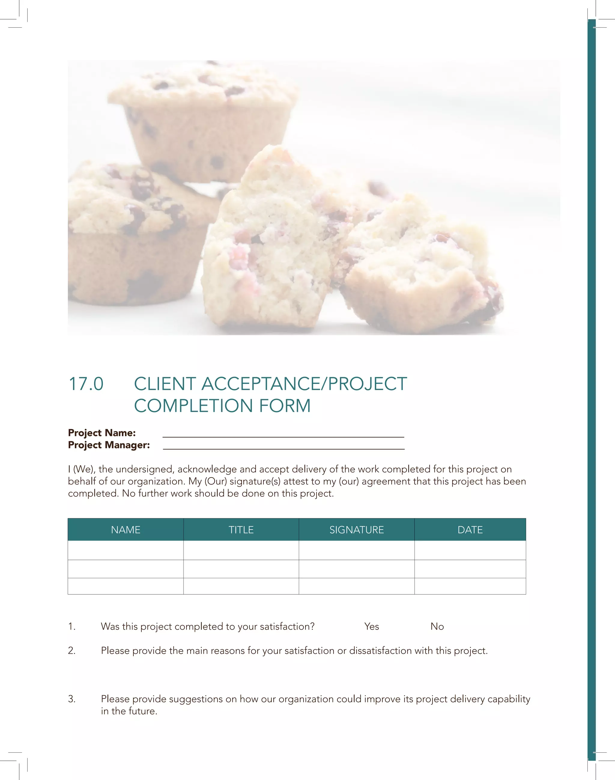 17.0 CLIENT ACCEPTANCE/PROJECT
COMPLETION FORM
Project Name: ________________________________________________
Project Manager: ________________________________________________
I (We), the undersigned, acknowledge and accept delivery of the work completed for this project on
behalf of our organization. My (Our) signature(s) attest to my (our) agreement that this project has been
completed. No further work should be done on this project.
1. Was this project completed to your satisfaction? Yes No
2. Please provide the main reasons for your satisfaction or dissatisfaction with this project.
3. Please provide suggestions on how our organization could improve its project delivery capability
in the future.
NAME TITLE SIGNATURE DATE
 