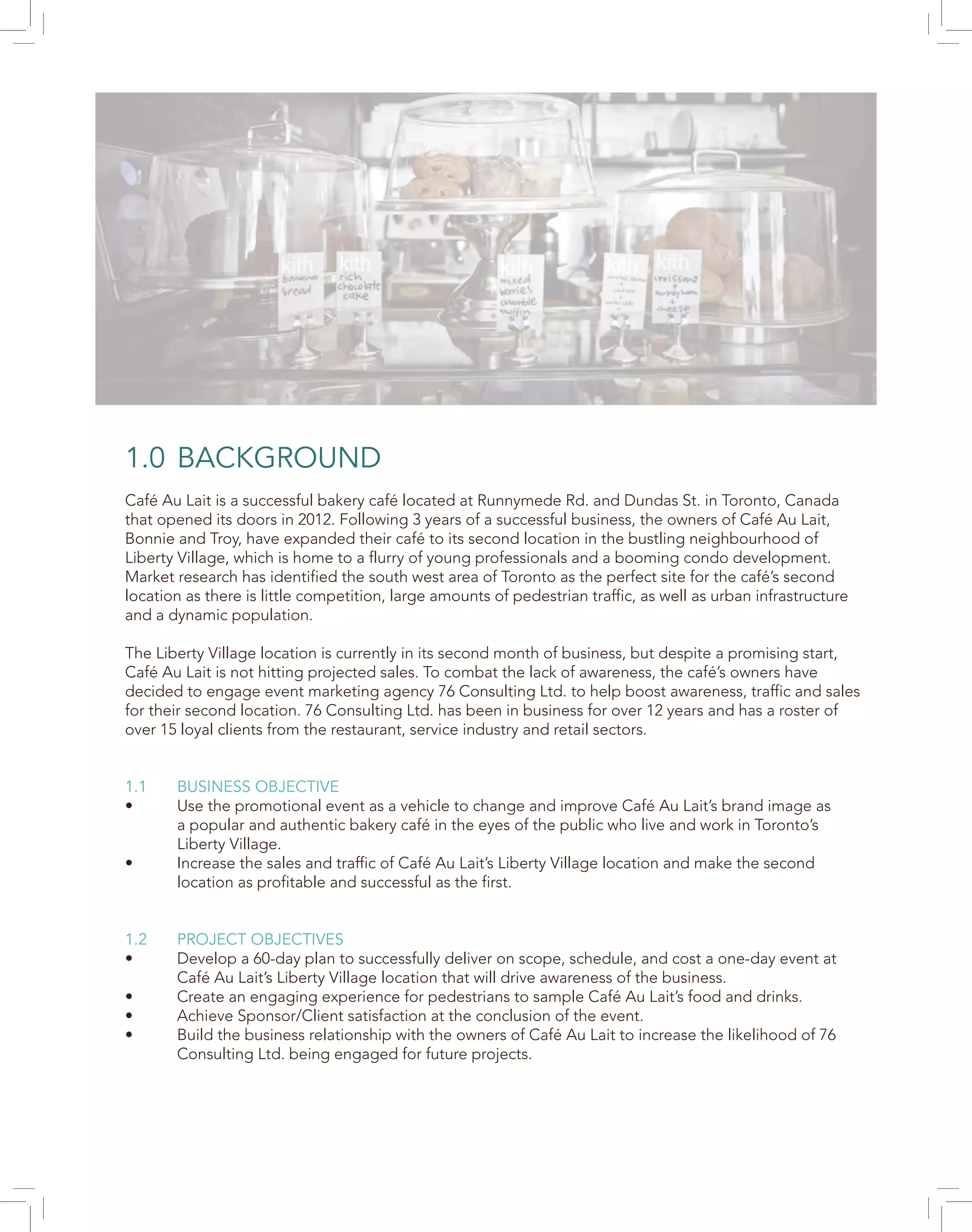 1.0 BACKGROUND
Café Au Lait is a successful bakery café located at Runnymede Rd. and Dundas St. in Toronto, Canada
that opened its doors in 2012. Following 3 years of a successful business, the owners of Café Au Lait,
Bonnie and Troy, have expanded their café to its second location in the bustling neighbourhood of
Liberty Village, which is home to a flurry of young professionals and a booming condo development.
Market research has identified the south west area of Toronto as the perfect site for the café’s second
location as there is little competition, large amounts of pedestrian traffic, as well as urban infrastructure
and a dynamic population.
The Liberty Village location is currently in its second month of business, but despite a promising start,
Café Au Lait is not hitting projected sales. To combat the lack of awareness, the café’s owners have
decided to engage event marketing agency 76 Consulting Ltd. to help boost awareness, traffic and sales
for their second location. 76 Consulting Ltd. has been in business for over 12 years and has a roster of
over 15 loyal clients from the restaurant, service industry and retail sectors.
1.1 BUSINESS OBJECTIVE
• Use the promotional event as a vehicle to change and improve Café Au Lait’s brand image as
a popular and authentic bakery café in the eyes of the public who live and work in Toronto’s
Liberty Village.
• Increase the sales and traffic of Café Au Lait’s Liberty Village location and make the second
location as profitable and successful as the first.
1.2 PROJECT OBJECTIVES
• Develop a 60-day plan to successfully deliver on scope, schedule, and cost a one-day event at
Café Au Lait’s Liberty Village location that will drive awareness of the business.
• Create an engaging experience for pedestrians to sample Café Au Lait’s food and drinks.
• Achieve Sponsor/Client satisfaction at the conclusion of the event.
• Build the business relationship with the owners of Café Au Lait to increase the likelihood of 76
Consulting Ltd. being engaged for future projects.
 