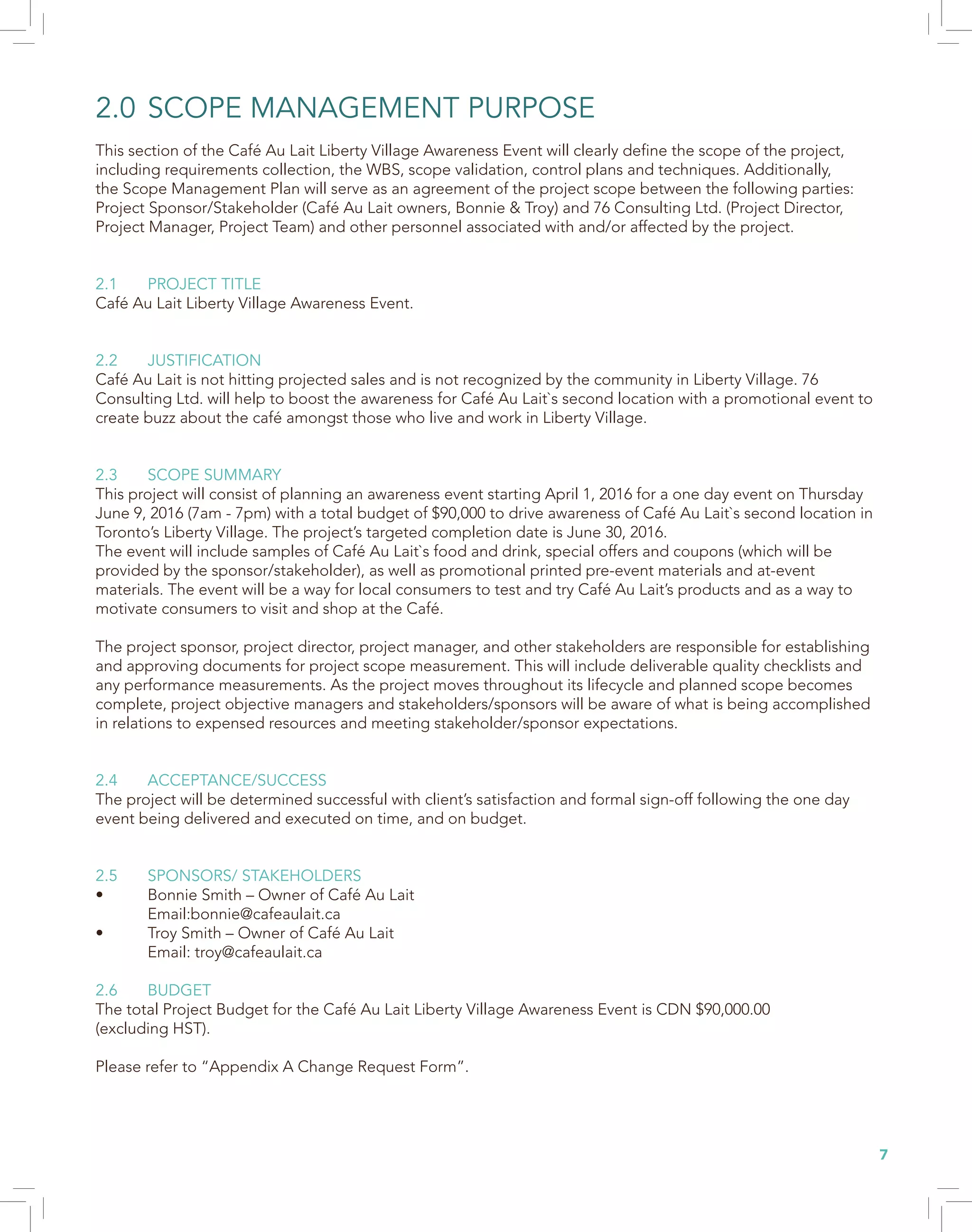 7
2.0	SCOPE MANAGEMENT PURPOSE
This section of the Café Au Lait Liberty Village Awareness Event will clearly define the scope of the project,
including requirements collection, the WBS, scope validation, control plans and techniques. Additionally,
the Scope Management Plan will serve as an agreement of the project scope between the following parties:
Project Sponsor/Stakeholder (Café Au Lait owners, Bonnie & Troy) and 76 Consulting Ltd. (Project Director,
Project Manager, Project Team) and other personnel associated with and/or affected by the project.
2.1	 PROJECT TITLE
Café Au Lait Liberty Village Awareness Event.
2.2	JUSTIFICATION
Café Au Lait is not hitting projected sales and is not recognized by the community in Liberty Village. 76
Consulting Ltd. will help to boost the awareness for Café Au Lait`s second location with a promotional event to
create buzz about the café amongst those who live and work in Liberty Village.
2.3	 SCOPE SUMMARY
This project will consist of planning an awareness event starting April 1, 2016 for a one day event on Thursday
June 9, 2016 (7am - 7pm) with a total budget of $90,000 to drive awareness of Café Au Lait`s second location in
Toronto’s Liberty Village. The project’s targeted completion date is June 30, 2016.
The event will include samples of Café Au Lait`s food and drink, special offers and coupons (which will be
provided by the sponsor/stakeholder), as well as promotional printed pre-event materials and at-event
materials. The event will be a way for local consumers to test and try Café Au Lait’s products and as a way to
motivate consumers to visit and shop at the Café.
The project sponsor, project director, project manager, and other stakeholders are responsible for establishing
and approving documents for project scope measurement. This will include deliverable quality checklists and
any performance measurements. As the project moves throughout its lifecycle and planned scope becomes
complete, project objective managers and stakeholders/sponsors will be aware of what is being accomplished
in relations to expensed resources and meeting stakeholder/sponsor expectations.
2.4	ACCEPTANCE/SUCCESS
The project will be determined successful with client’s satisfaction and formal sign-off following the one day
event being delivered and executed on time, and on budget.
2.5	 SPONSORS/ STAKEHOLDERS
•	 Bonnie Smith – Owner of Café Au Lait
	Email:bonnie@cafeaulait.ca
•	 Troy Smith – Owner of Café Au Lait
	 Email: troy@cafeaulait.ca
2.6	BUDGET
The total Project Budget for the Café Au Lait Liberty Village Awareness Event is CDN $90,000.00
(excluding HST).
Please refer to “Appendix A Change Request Form”.
 