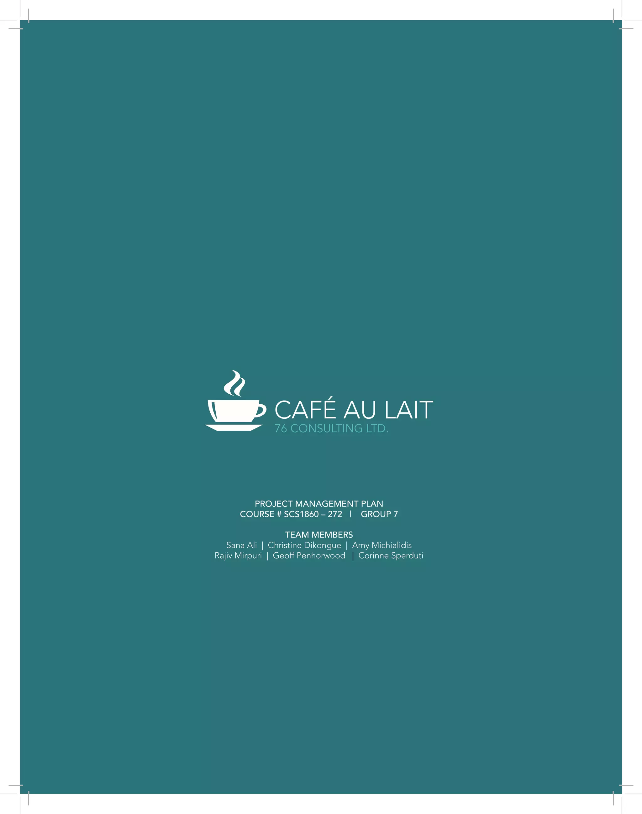 CAFÉ AU LAIT
76 CONSULTING LTD.
PROJECT MANAGEMENT PLAN
COURSE # SCS1860 – 272 | GROUP 7
TEAM MEMBERS
Sana Ali | Christine Dikongue | Amy Michialidis
Rajiv Mirpuri | Geoff Penhorwood | Corinne Sperduti
 