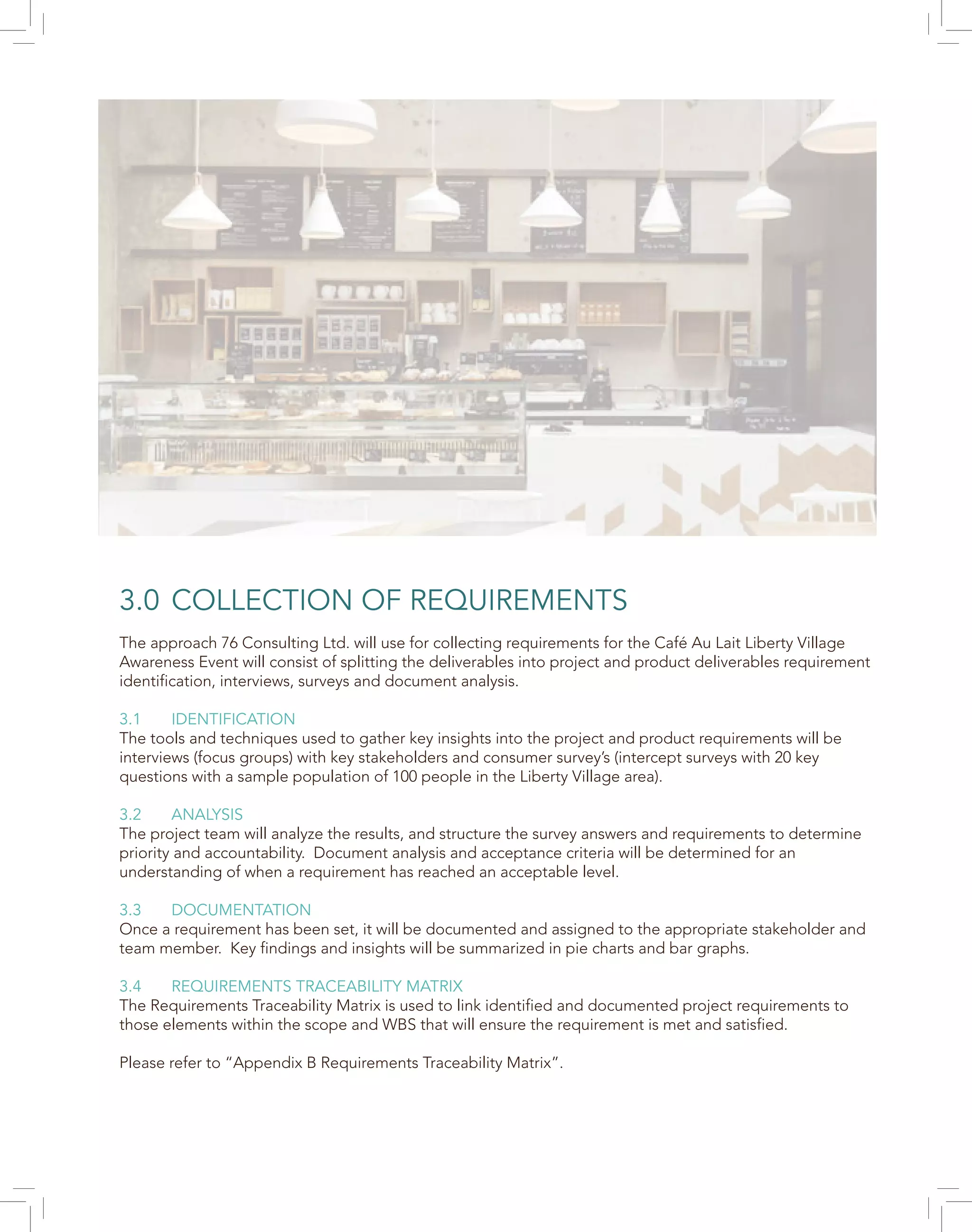 3.0 COLLECTION OF REQUIREMENTS
The approach 76 Consulting Ltd. will use for collecting requirements for the Café Au Lait Liberty Village
Awareness Event will consist of splitting the deliverables into project and product deliverables requirement
identification, interviews, surveys and document analysis.
3.1 IDENTIFICATION
The tools and techniques used to gather key insights into the project and product requirements will be
interviews (focus groups) with key stakeholders and consumer survey’s (intercept surveys with 20 key
questions with a sample population of 100 people in the Liberty Village area).
3.2 ANALYSIS
The project team will analyze the results, and structure the survey answers and requirements to determine
priority and accountability. Document analysis and acceptance criteria will be determined for an
understanding of when a requirement has reached an acceptable level.
3.3 DOCUMENTATION
Once a requirement has been set, it will be documented and assigned to the appropriate stakeholder and
team member. Key findings and insights will be summarized in pie charts and bar graphs.
3.4 REQUIREMENTS TRACEABILITY MATRIX
The Requirements Traceability Matrix is used to link identified and documented project requirements to
those elements within the scope and WBS that will ensure the requirement is met and satisfied.
Please refer to “Appendix B Requirements Traceability Matrix”.
 