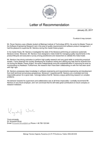 Letter of Recommendation
Blekinge Tekniska Högskola, Postadress: J4, 371 79 Karlskrona, Telefon: 0455-38 50 00
January 25, 2017
To whom it may concern
Mr. Pavan Nanduru was a Master student at Blekinge Institute of Technology (BTH). He wrote his Master Thesis at
the Software Engineering Research Lab in the area of quality requirements and software product management. I
had the pleasure to supervise Mr. Nanduru during this master thesis project.
In his master thesis, Mr. Nanduru investigated the state of the literature performing an extensive systematic
literature review. Moreover, Mr. Nanduru have designed a meta-model for managing quality requirements in the
product lifecycle and executed a survey among practitioners and researchers to validate this meta-model.
Mr. Nanduru has strong motivation to perform high quality research and very good skills in conducting empirical
studies. I have observed him quickly developing his academic writing and utilizing any help that he received from
me during his Master Thesis project. He works independently and puts substantial effort in improving his work by
incorporating my feedback. Furthermore, the research that I have been collaborating on with him has been done
with high rigor.
Mr. Nanduru possesses deep knowledge in software engineering and requirements engineering and development
from both technical and process perspectives. Moreover, I experienced Mr. Nanduru as a motivated and truly
responsible person for a given task. I strongly believe that Mr. Nanduru enjoys performing research on complex
problems.
His behavior towards his supervisors and collaborators was at all times impeccable. I cordially recommend Mr.
Nanduru to any future employer, and I am convinced that he will make great contributions to future company or
research institution.
Yours sincerely,
Dr. Krzysztof Wnuk
Email: Krzysztof.Wnuk@bth.se Phone + 46 706 122 044
 