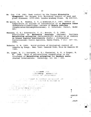 .
10 F "-
;; '
,~
Mc Coy, C.M. 1981. Pest control by the fungus Hirsutella ;::i~
thompsonii. In: Burges, H.D. Microbial control of pest and
plant diseases. 1970-1980. London Academy Pr'ess. Pp 499-512.
Mc Quire, M, R. Maddox, J. V. Y Armbrust, E. J. J.987. Effect of
temperature on success of intruduction of an Empoasca fabae
(Hom6ptera:Cicadellidae) isolate of Erynia radicans
(Zygomicetes:Entomophthoraceae). J. Invertebr. Pathol, ~:291- j
301.
I
Meneses, C. R.; Echeverria, C. G., Monz6n, C. S. 1980. j
Efectividad de Beauveria bassiana (Balsamo) Vuillmin ;
Metarhizium anisopliae (Metschenlkoff) Sorokin en el control !
de Lissor hoptrus brevivestris (Suftr.) (Coleoptera: ;
Curculionidae) Centro Agricola, Santa Clara, 7(1): 107 -21. 1
1980. j
I
Roberts, D. W. 1989. World picture of biological control of l
insects by fungi. Mem. Inst. Oswaldo Cruz, Rios de Janeiro 89 ~
j
-100. I
)
St. Leger, R. J.; Durrands, P. K.; Charneley, A. K..& Cooper, R. '
1M. 1988. Role of extracellular chymoelostae ln the '
virulence of Metarhizium anisopliae for Manduca sexta.
Journal Invertebrate. Pathology, 52: 285 - 293. V 
,
I
1
:;.'~:1UmOH _fl~?,_: ",iC :
1In¥6m1n9g S.L2:1f".' , ,., ;
('.(',;;;1 qf""r-,"""'"...,1'1 8~ ,""~lL~c",9.J.-L',",
"""") 11(" i,~", j r., .) r l .'r) "~':./ 1-1: jJ"",: 'l..'l~)"",..lJ J-), -1."-""c} ,
[i 3 :1 c' v~; )'9 Ii I £; 1
, ".
c
;;u :
3.",:' "'fitl) ','if;-? I
I ! i 1
1>'(f>doJi
.6
! ,onlJ'f
c.l
1, ~...
.",,"
,
I#
I
 