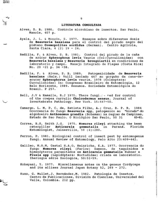 --#',# 9
~
,t;1 LITERATURA CONSULTADA
Alves, S. B. 1986. Controle microbiano de insectos. Sac Paulo,
Manole, 407 p.
Ayala, J. L. & Monz6n, S. 1977. Ensayos sabre diferentes dosis
de Beauveria bassiana para el control del picudo negro del
-- platano Cosmopolites sordidus (German). Centro Agricola,
Santa Clara, 4 (2) 19 - 24.
Badilla, F. & Alves, S. B. 1981. Control del picudo de la calla
de azucar Sphenophous levis Vaurie (Col:Curculionidae) con
Beauveria bassiana y Beauveria brongniartii en condiciones de
laboratorio y campo. Manejo Integrado de Plagas (Costa Rica)
No. 20 -21 p. 34 -38.
Badilla, F. & Alves, S. B. 1989. Patogenicidade de Beauveria
bassiana (Bals.) Vuill isolado 447 ao gorguho da cana-de-
acucar Sphenophorus levis vaurie, 1978 (Coleoptera:
Curculionidae) In: Congresso Brasileiro de Entomologia, 12
Belo Horizonte, 1989. Resumos. Sociedade Entomol6gica do
Brasil. P 257.
Bell, J.V & Hamalle, R.J 1970. There .fungi-"; ~ ~~d for control
of the cowpea curculio Chalcodermus aeneus. Journal of
~ Invertebrate Pathology. New York. 15:447-50.
Camargo. L. M. P. C. de, Batista Filho, A.i Cruz, B. P. B. 1984
Ocorrencia do fungo Beauveria spp, patogenico ao "bicudo" do
algodoeiro Anthonomus grandis (Boheman) na regiao de Campinas,
Estado de Sac Paulo. 0 Biol6gico Sac Paulo, 50 31 65-81.
Correa, B.S, Smith J,G. 1975. Nomurea rileyi attacking the bean
caterpillar Anticarsia gemmatalis in Parana. Florida
Entomologist, Jainesville, 58 (4):280.
Ferron, P. 1981. Biological control of insect pest by entomogenus
fungi. Annual Review of Entomology, Palo Alto 23:409-442.
Galileo, M.H.M, Gastal H.A.O, Heinrichs, E.A. 1977. Ocorrencia do
fungo Nomurea rileyi (Farlow) Samson, de taquinidos e
himen6pteros parasitados em Anticarsia gemmatalis Hubner e
Plusia spp (Lepid6ptera: Noctudidae) criada em laboratorio.
Iheringia serie Zoologica,50:51-59.
Kobayasi, Y. 1977. Miscellaneous notes on the geneus Cordyceps
and its allises Journal Japan Botany 52, 269 - 272.
Kuno, G. Mullet,J. Hernandez,M. 1982. Patologia de Insetos.
Centro de Publicaciones, Divisi6n de Ciencias, Universidad del
~;~ Valle, Colombia. 212 pp.
~,
 