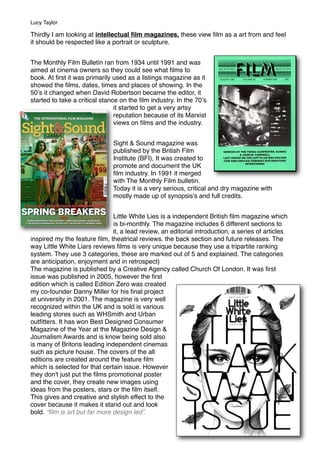 Thirdly I am looking at intellectual ﬁlm magazines, these view ﬁlm as a art from and feel
it should be respected like a portrait or sculpture.
The Monthly Film Bulletin ran from 1934 until 1991 and was
aimed at cinema owners so they could see what ﬁlms to
book. At ﬁrst it was primarily used as a listings magazine as it
showed the ﬁlms, dates, times and places of showing. In the
50ʼs it changed when David Robertson became the editor, it
started to take a critical stance on the ﬁlm industry. In the 70ʼs
it started to get a very artsy
reputation because of its Marxist
views on ﬁlms and the industry.
Sight & Sound magazine was
published by the British Film
Institute (BFI), It was created to
promote and document the UK
ﬁlm industry. In 1991 it merged
with The Monthly Film bulletin.
Today it is a very serious, critical and dry magazine with
mostly made up of synopsis's and full credits.
Little White Lies is a independent British ﬁlm magazine which
is bi-monthly. The magazine includes 6 different sections to
it, a lead review, an editorial introduction, a series of articles
inspired my the feature ﬁlm, theatrical reviews. the back section and future releases. The
way Little White Liars reviews ﬁlms is very unique because they use a tripartite ranking
system. They use 3 categories, these are marked out of 5 and explained. The categories
are anticipation, enjoyment and in retrospect) 
The magazine is published by a Creative Agency called Church Of London. It was ﬁrst
issue was published in 2005, however the ﬁrst
edition which is called Edition Zero was created
my co-founder Danny Miller for his ﬁnal project
at university in 2001. The magazine is very well
recognized within the UK and is sold is various
leading stores such as WHSmith and Urban
outﬁtters. It has won Best Designed Consumer
Magazine of the Year at the Magazine Design &
Journalism Awards and is know being sold also
is many of Britons leading independent cinemas
such as picture house. The covers of the all
editions are created around the feature ﬁlm
which is selected for that certain issue. However
they don't just put the ﬁlms promotional poster
and the cover, they create new images using
ideas from the posters, stars or the ﬁlm itself. 
This gives and creative and stylish effect to the
cover because it makes it stand out and look
bold. “ﬁlm is art but far more design led”.
Lucy Taylor
 