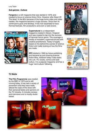 Sub-genres - Culture
Fangoria is a US magazine that was started in 1978, and
created to focus on science ﬁction ﬁlms. However after Dawn Of
The dead. In the 80ʼs because of the huge home video and video
nasties, the magazine became a huge success. Since then its
continued to grow and develop, it has now expanded to have
themed festivals, ﬁlm productions and even a radio brand.
Supernatural is a independent
magazine created in Devon, England
and was created to tap into the success
of hammer horror genre. The coverage is
mostly of monsters, supernatural and with
creative practitioners. Today is hugely
based on the behind the scenes of science
ﬁction and really looking at how the ﬁlms
are made.
SFX started in 1995 by future publishing
and became by just covering science
ﬁction ﬁlms, however today it also looks
into cult, TV, novels, comics and web
culture. It is a popular magazine and has a
huge ʻnerd cultureʼ following.
TV Media
The Film Programme was created
by the BBC in 1972 and is still
running today. It has had a variety of
presenters and they have really
altered the style of the show with
their personal tastes and opinions on
the TV industry. It includes reviews
and interviews and is mostly studio
based.
Lucy Taylor
 