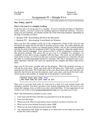 Eric Roberts Handout #7 
CS106B April 3, 2009 
Assignment #1—Simple C++ 
Parts of this handout were written by Julie Zelenski 
Due: Friday, April 10 
Part 1. Get your C++ compiler working 
Your first task is to set up your C++ compiler. If you’re using the machines in Stanford’s 
public clusters, you don’t need to do anything special to install the software. If you’re 
using you own machine, you should consult one of the following handouts, depending on 
the type of machine you have: 
• Handout #7M. Downloading XCode on the Macintosh 
• Handout #7P. Downloading Visual Studio for Windows 
Once you have the compiler ready, go to the assignments section of the web site and 
download the starter file for the type of machine you are using. For either platform, the 
Assignment1 folder contains six separate project folders: one for this warmup problem 
and one for each of the five problems in Part 2 of the assignment. Open the project file in 
the folder named 0-Warmup. Your mission in Part 1 of the assignment is simply to get 
this program running. The source file we give you is a complete C++ program—so 
complete, in fact, that it comes complete with two bugs. The errors are not difficult to 
track down (in fact, we’ll tell you that one is incorrect arguments to a function call and 
the other is a needed #include statement is missing). This task is designed to give you a 
little experience with the way errors are reported by the compiler and what it takes to fix 
them. 
Once you fix the errors, compile and run the program. When the program executes, it 
will ask for your name. Enter your name and it will print out a “hash code” (a number) 
generated for that name. We’ll talk later in the class about hash codes and what they are 
used for, but for now just run the program, enter your name, and record the hash code. 
You’ll email us this number. A sample run of the program is shown below: 
Please enter your name: Eric 
The hash code for your name is 339. 
Once you’ve got your hash code, we want you to e-mail it to your section leader and 
introduce yourself. You don’t yet know your section assignment, but will receive it via 
email after signups close, so hold on to your e-mail until then. I’d also appreciate if you 
would cc me on the e-mail (eroberts@stanford.edu) so I can meet you as well. 
Here’s the information to include in your e-mail: 
1. Your name and the hash code that was generated for it by the program 
2. Your year and major 
3. When you took 106A (or equivalent course) and how you feel it went for you 
4. What you are most looking forward to about 106B 
5. What you are least looking forward to about 106B 
6. Any information that might be helpful to us about how to best help you learn and 
master the course material 
 