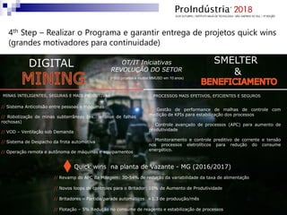 // Sistema Anticolisão entre pessoas e máquinas
// Robotização de minas subterrâneas (ex.: análise de falhas
rochosas)
// VOD – Ventilação sob Demanda
// Sistema de Despacho da frota automotiva
// Operação remota e autônoma de máquinas e equipamentos
MINAS INTELIGENTES, SEGURAS E MAIS PRODUTIVAS
DIGITAL
MINING
SMELTER
&
PROCESSOS MAIS EFETIVOS, EFICIENTES E SEGUROS
// Gestão de performance de malhas de controle com
medição de KPIs para estabilização dos processos
// Controle avançado de processos (APC) para aumento de
produtividade
// Monitoramento e controle preditivo de corrente e tensão
nos processos eletrolíticos para redução do consume
energético.
BENEFICIATION
&
Quick wins na planta de Vazante - MG (2016/2017)
// Revamp do APC da Moagem: 30-54% de redução da variabilidade da taxa de alimentação
// Novos loops de controles para o Britador: 10% de Aumento de Produtividade
// Britadores – Partida/parade automáticos: +1.3 de produução/mês
// Flotação – 5% Redução no consume de reagents e estabilização de processos
OT/IT Iniciativas
REVOLUÇÃO DO SETOR
(~500 projetos e muitos MMUSD em 10 anos)
4th Step – Realizar o Programa e garantir entrega de projetos quick wins
(grandes motivadores para continuidade)
 